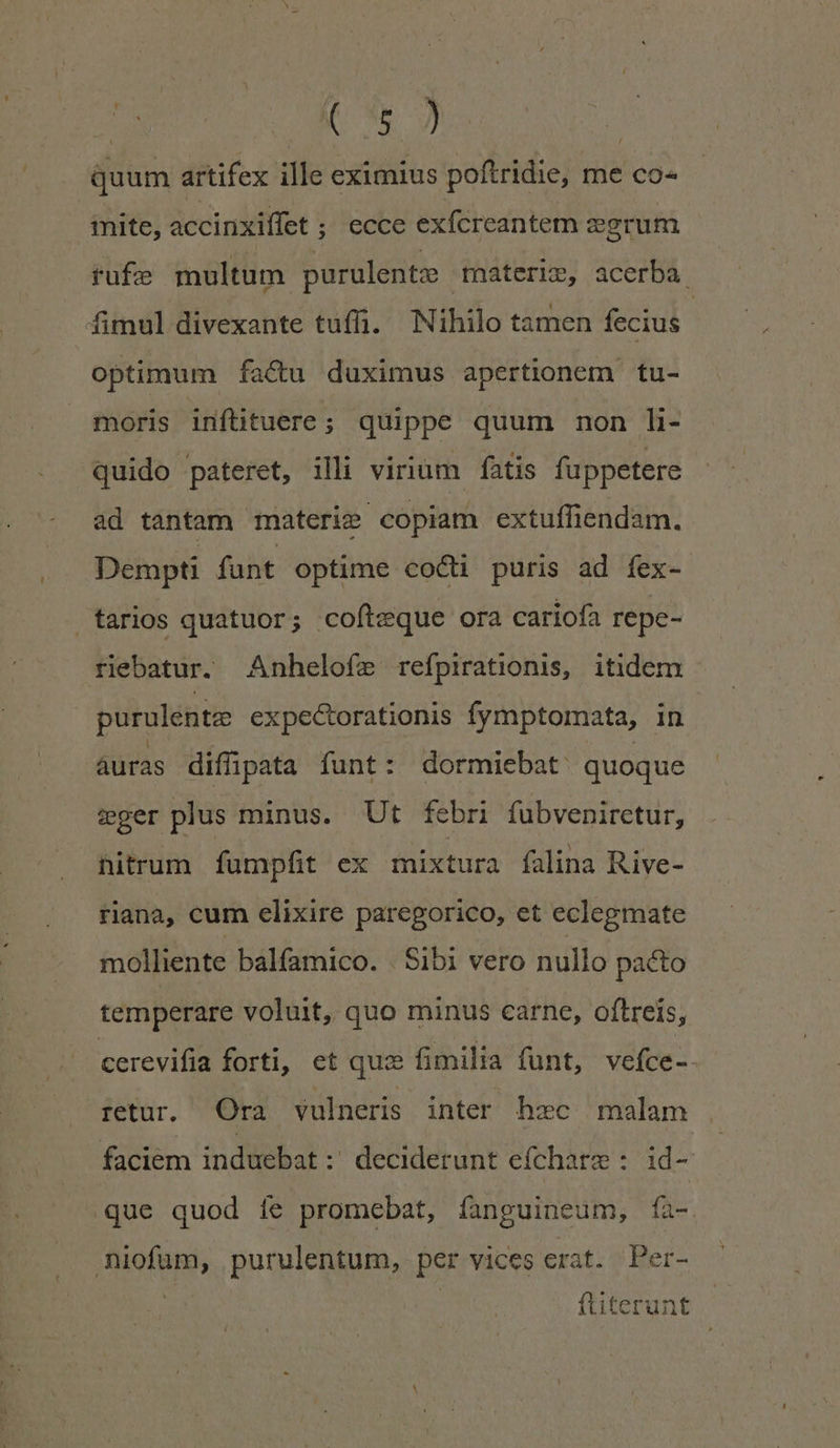 n | quum artifex ille eximius poftridie, me co- mite, accinxiffet ; ecce exícreantem corum fufe multum purulentz materis, acerba. fimul divexante tuffi. Nihilo tamen fecius optimum fa&amp;u duximus apertionem tu- moris inftituere ; quippe quum non li- quido pateret, illi virium fatis fuppetere ad tantam materie copiam extuffiendam. Dempti fant optime cocti puris ad íex- tarios quatuor; cofteque ora cariofa repe- riebatur. Anhelofe refpirationis, itidem | purulentz expectorationis fymptomata, in áuras diffüpata funt : dormiebat: quoque ger plus minus. Ut febri fubveniretur, hitrum fumpfit ex mixtura falina Rive- riana, cum elixire paregorico, et eclegmate molliente balfamico. Sibi vero nullo pacto temperare voluit, quo minus carne, oftreís, cerevifia forti, et qua fimilia funt, vefce-- retur, Ora vulneris inter hzc malam faciem induebat:' deciderunt efíchare : id- que quod íe promebat, fanguineum, fíà- niofum, purulentum, per vices erat. Per- ftiterunt