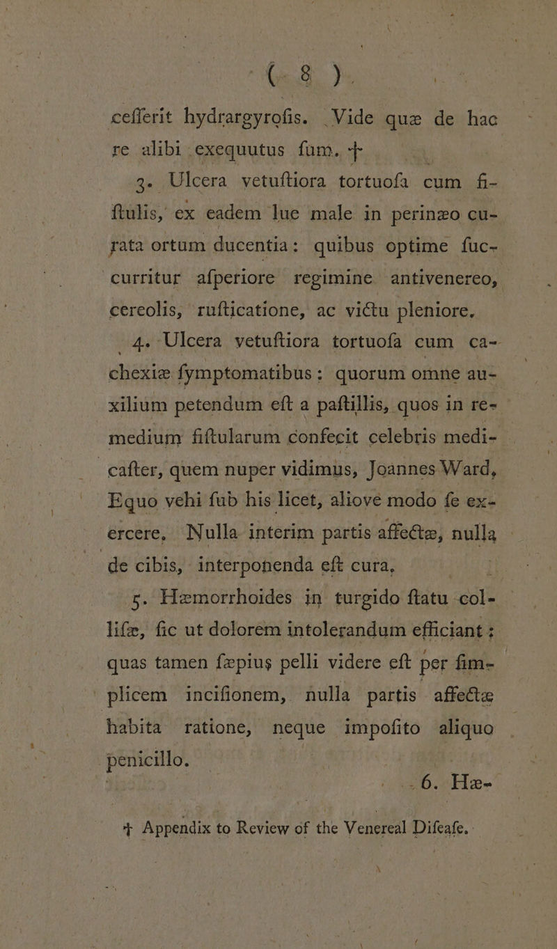 Rh cefferit hydrarg EUN .Vide quse de hac re alibi exequutus fum. — 2j Ulcera vetuftiora tortuofa cum. f- ftulis, ex eadem lue male in perinzo cu- pata ortum ducentia: quibus optime fuc- curritur afperiore regimine antivenereo, - cereolis, rnufíticatione, ac victu pleniore, 4. Ulcera vetuftiora tortuofa cum ca- chexie fymptomatibus : quorum omne au- xilium petendum eft a paftillis, quos in re-- medium fiftularum confecit celebris medi- - cafter, quem nuper vidimus, Joannes Ward, Equo vehi fub his licet, aliove modo fe ex- ercere, Nulla interim partis affecte, nulla de cibis, - interponenda eft cura, i 5. Hzmorrhoides in turgido ftatu. nol lifz, fic ut dolorem intolerandum efficiant : quas tamen fzpius pelli videre eft per fim- | plicem incifionem, nulla partis | affecta habita ratione, neque impofito aliquo penicillo. | M. 2 .6. Hae- T Appendix to Review of the Veneed Difeafe. ^
