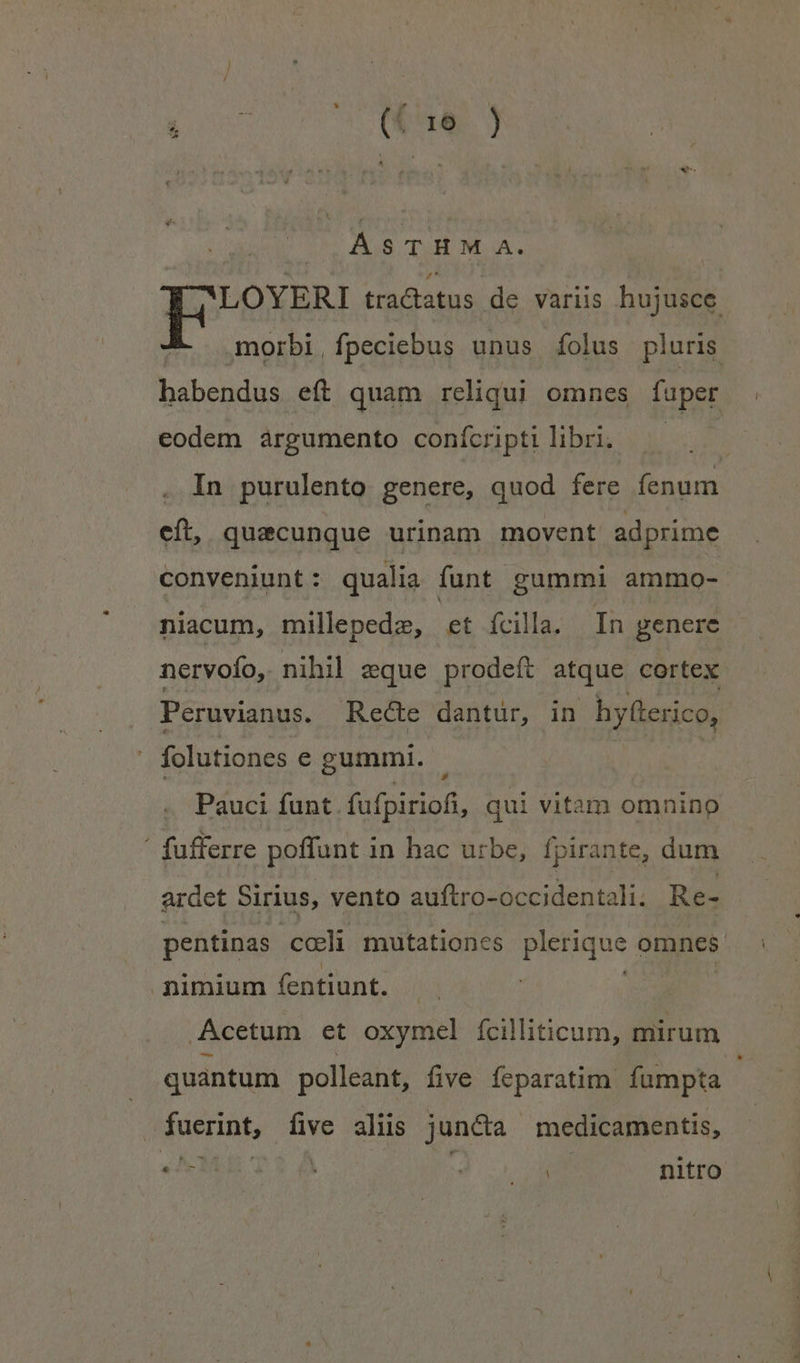 P St Yd o bid .QÁSTHM A. LOYERI tractatus de variis hujusce. morbi, fpeciebus unus folus pluris habendus eft quam reliqui omnes fuper eodem argumento conícriptilibri. —— In purulento genere, quod fere fenum eft, quacunque urinam movent adprime conveniunt: qualia funt gummi ammo- niacum, millepede, et ícilla. In genere nervofo, nihil eque prodeft atque cortex Peruvianus. Recte dantur, in hy(terico, folutiones e gummi. | Pauci funt fufpiriofi, qui vitam omnino i fufferre poffunt in hac urbe, fpirante, dum ardet Sirius, vento auftro-occidentali. Re- pentinas cceli mutationes pietugue omnes nimium fentiunt. Acetum et oxymel fcilliticum, mirum quantum polleant, five feparatim fumpta | juerints | EN aliis jun&amp;ta medicamentis, M A MILLE nitro