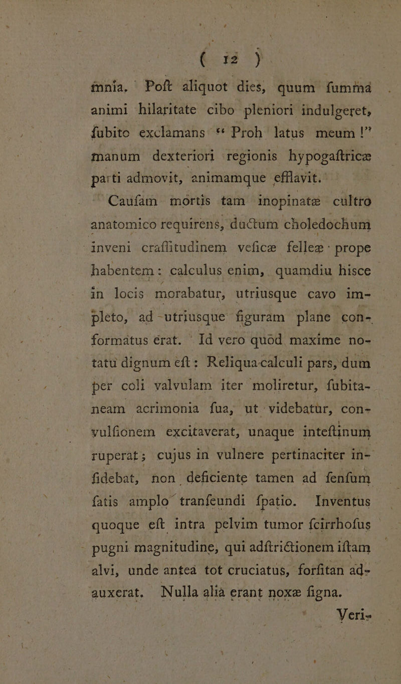 (d) ínnía, Poft aliquot dies, quum fumrmá animi hilaritate cibo pleniori indulgeret, fubito exclamans ** Proh latus meum ! manum dexteriori regionis hypogaftricz patti admovit, animamque efilavit. Caufam mortis tam inopinata cultro anatomico requirens, ductum choledochum - inveni craffitudinem vefice fellee: prope habentem : calculus enim, . quamdiu hisce in locis morabatur, utriusque cavo im- pleto, ad - SON EE, figuram plane con- formatus érat. Id vero quod maxime no- tatu dignum eft: Reliquacalculi pars, dum per coli. valvulam iter moliretur, fubita- neam acrimonia fua, ut: videbatur, con- vulfonem excitaverat, unaque inteflinum ruperat ; cujus in vulnere pertinaciter in- | fidebat, non deficiente tamen ad fenfum fatis amplo tranfeundi fpatio. Inventus quoque eft intra pelvim tumor fcirrhofus : - pugni magnitudine, qui adftriionem iftam alvi, unde anteá tot cruciatus, forfitan ad- auxerat, Nulla alià erant noxa figna.