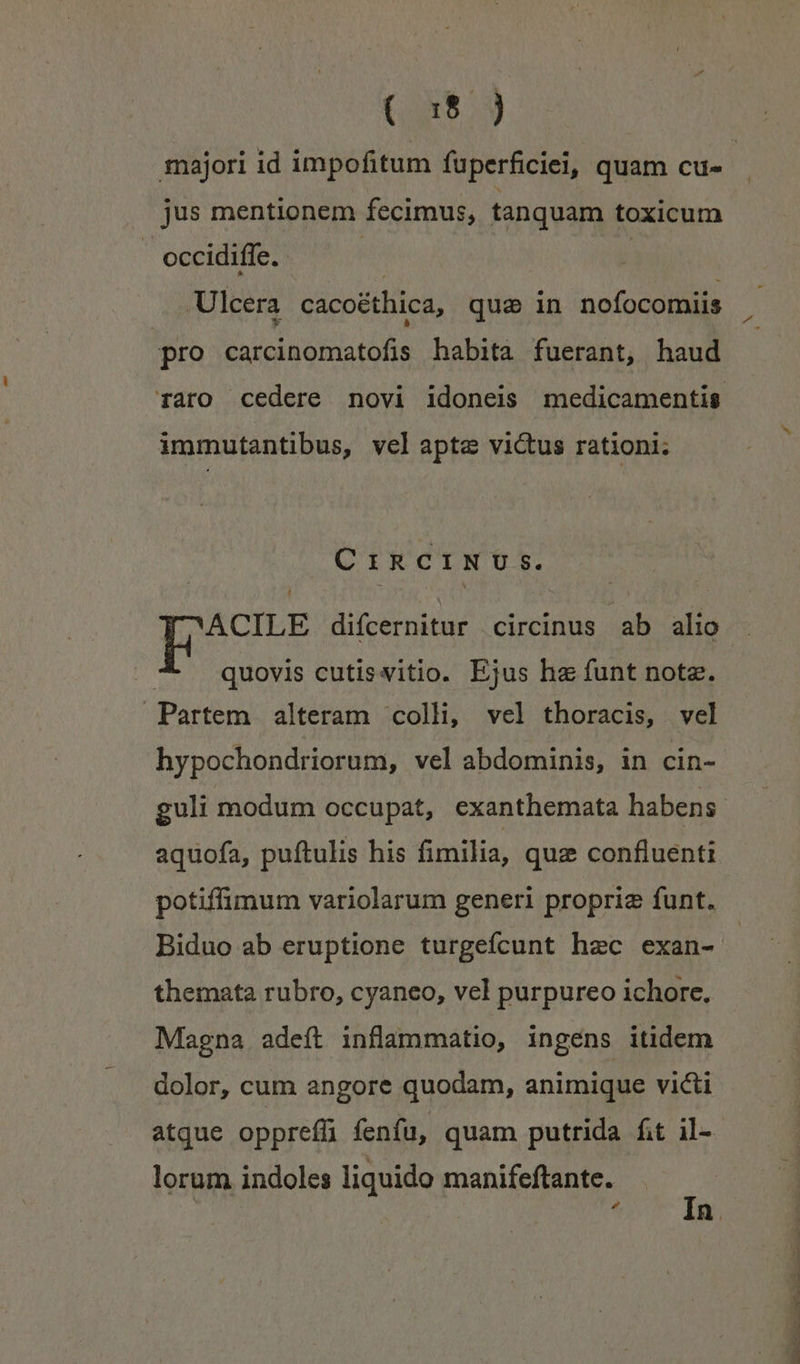 (S3 jus mentionem fecimus, tanquam toxicum occidiffe. Ulcera cacoéthica, quse in nofocomiis j E] pro carcinomatofis habita fuerant, haud immutantibus, vel apte victus rationi: CIRCINU Ss. ACILE difcernitur circinus ab alio -* quovis cutisvitio. Ejus he funt nota. Partem alteram colli, vel thoracis, vel hypochondriorum, vel abdominis, in cin- aquofa, puftulis his fimilia, quz confluenti potiffimum variolarum generi propria funt. Biduo ab eruptione turgeícunt hec exan- themata rubro, cyaneo, vel purpureo ichore. Magna adeft inflammatio, ingéns itidem dolor, cum angore quodam, animique victi lorum indoles liquido manifeftante.