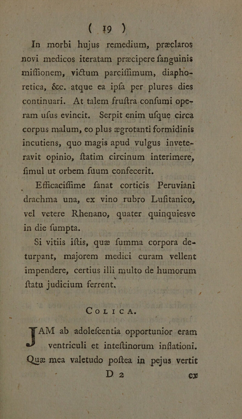 In morbi hujus remedium, preclaros novi medicos iteratam przcipere fanguinis miffionem, victum parciffimum, diapho- retica, é&amp;c. atque ea ipía per plures dies continuari. At talem fruftra confumi ope- ram ufus evincit. Serpit enim ufque circa corpus malum, eo plus egrotanti formidinis incutiens, quo magis apud yulgus invete- ravit opinio, ftatim circinum interimere, fimul ut orbem fuum confecerit. - | Efficaciffime fíanat corticis Peruviani drachma una, ex vino rubro Lufitanico, vel vetere Rhenano, quater quinquiesve indie gmpte 5o Si vitiis iftis, que fumma corpora de- turpant, majorem medici curam vellent impendere, certius illi multo de humorum ftatu judicium ferrent. COLTIGOA. AM ab adolefcentia opportunior eram ventriculi et inteftinorum inflationi., Quae mea valetudo poftea in pejus vertit io m ex