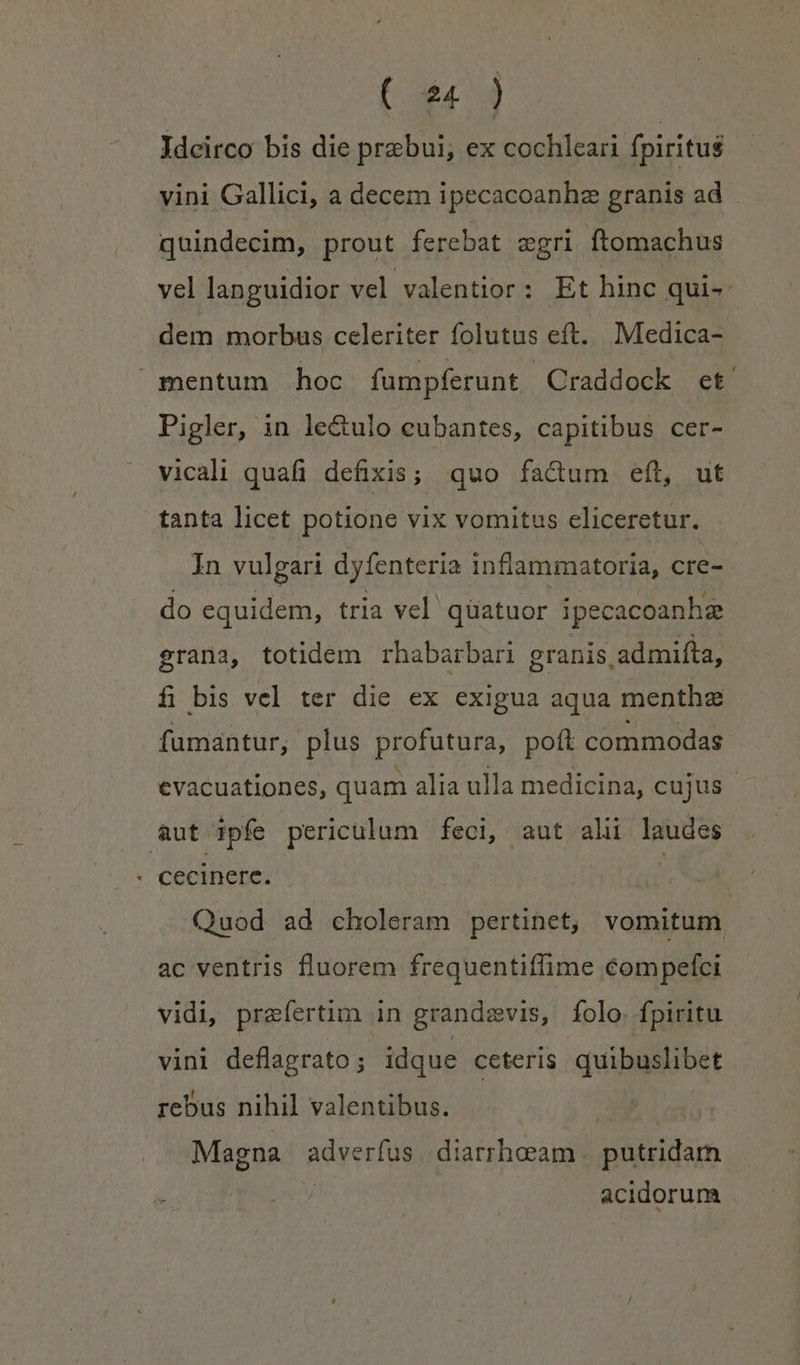 Ydcirco bis die prebui, ex cochleari fpiritus vini Gallici, a decem ipecacoanhz granis ad quindecim, prout ferebat zgri ftomachus vel languidior vel valentior: Et hinc qui- dem morbus celeriter folutus eft. Medica- mentum hoc fumpferunt Craddock et. Pigler, in le&amp;ulo eubantes, capitibus cer- vicali quafi defixis; quo fadtum eft, ut tanta licet potione vix vomitus eliceretur. In vulgari dyfenteria inflammatoria, cre- do equidem, tria vel quatuor ipecacoanhg grana, totidem rhabarbari granis admifta, fi bis vel ter die ex exigua aqua menthe fumantur, plus profutura, poft commodas evacuationes, quam alia ulla medicina, cujus aut ipfe periculum feci, aut alii laudes rj cecinere. | Quod ad choleram pertinet, vomitum ac ventris fluorem frequentiffime éompefci vidi, praefertim in grandevis, folo: fpiritu vini deflagrato ; idque ceteris quibuslibet rebus nihil valentibus. Magna dede. diarrheeam xnágditim acidorum