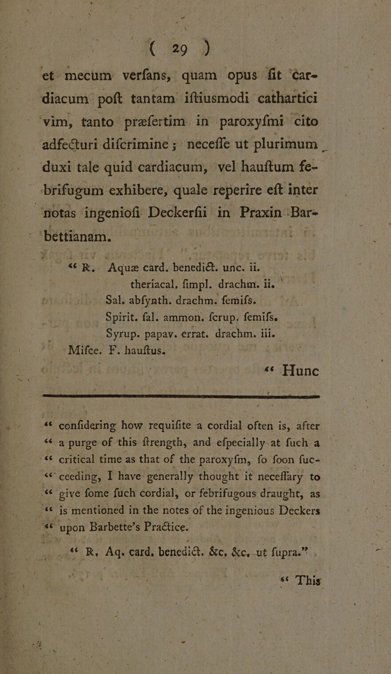 AC 329 et mecum verfans, quam opus fit Car- diacum- poft tantam iftiusmodi cathartici vim, tanto prafertim. in paroxyfmi cito adfe&amp;uri difcrimine ; neceffe ut plurimum duxi tale quid cardiacum, vel hauftum fe- - brifügum exhibere, quale reperire eft inter. | notas ingeniofi Deckerfii in Praxin Bar- bettianam. : | iind «€ R, Aque card. benediét. unc. ii. | theríacal, fimpl. drachm. i li. Sal. abfynth. drachm. femifs. Spirit. fal. ammon. fcrup. femifs. Syrup. papav. errat. drachm. iii. Mifce. F. hauftus. «« Hunc confidering how requifite a cordial often is, after - a purge of this ítrength, and efpecially atfucha — critical time as that of the paroxyím, fo foon fuc- 'ceeding, I have generally thought it neceffary to «€ give fome fuch cordial, or febrifugous draught, as («6 is mentioned in the notes of the ingenious Deckers (€ wpon Barbette's Practice. á Lad € e lu € &amp; Laj ^*^ .** EK, Aq. card, benedi. &amp;c. &amp;c. ut fupra. St BE.