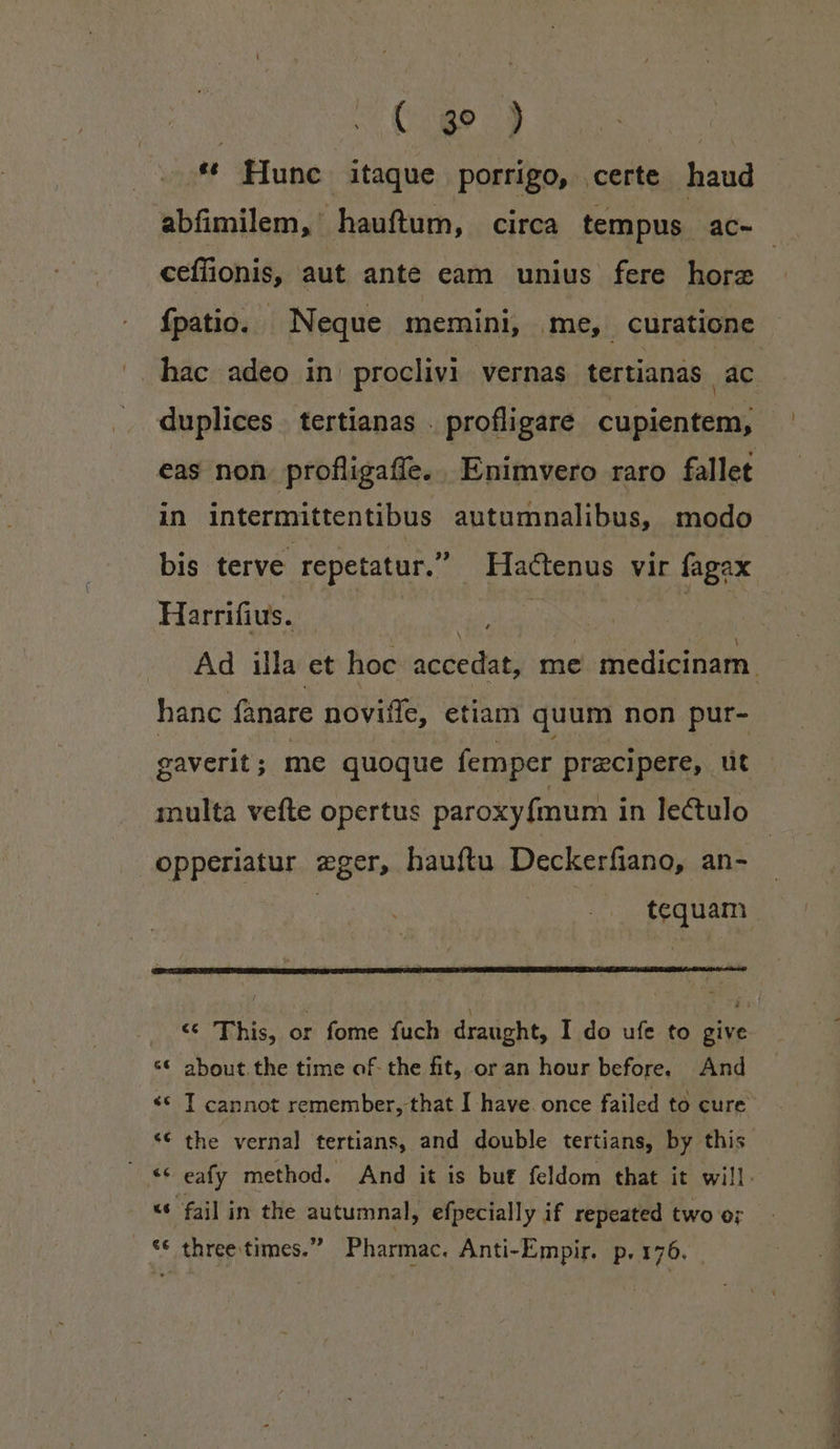 | ( qd» ) | * Hunc itaque porrigo, certe haud abfimilem, hauftum, circa tempus ac- ceffüonis, aut ante eam unius fere hore fpatio. Neque memini, me, curatione hac adeo in| proclivi vernas tertianàs ac duplices tertianas . profligare cupientem, eas non. profligaffe. Enimvero raro fallet in intermittentibus autumnalibus, modo bis terve. repetatur. Hactenus vir fagax. Harrifius. lace Ad illa et hoc accedat, me medicinarn. hanc fanare noviffe, etiam quum non pur- gaverit; me quoque femper praecipere, üt inulta vefte opertus paroxyfmum in lectulo opperiatur eger, hauftu Deckerfiano, an- | A tequam aate6 c hdhis, or fome fuch draught, I do ufe to give * about the time of. the fit, or an hour before. And ** T cannot remember, that I have once failed to cure *€ the verna] tertians, and double tertians, by this ** eafy method. And it is but feldom that it will: «* fail in the autumnal, efpecially if repeated two or ** three times. Pharmac. Anti-Empir. p.176.