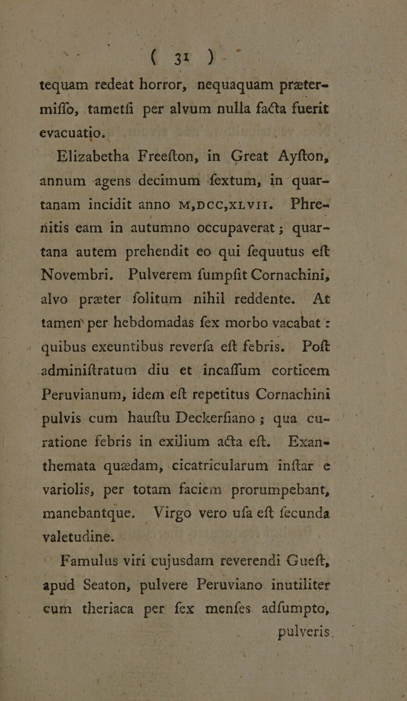 » | ( k tequam redeat horror, nequaquam preter- miffo, tametfi per ostia nulla facta fuerit evacuatio.. Elizabetha Freefton, in Great itio annum agens decimum fextum, in 'quar- tanam incidit anno M,pcc,xLvir. Phre- fitis eam in autumno occupaverat ; quar- tana autem prehendit eo qui fequutus eft Novembri. Pulverem fumpfit Cornachini, alvo prater fohtüum nihil reddente. At tamem per hebdomadas fex morbo vacabat : quibus exeuntibus reverfa eft febris. Poft adminiftratum diu et incaffum corticem | Peruvianum, idem eft repetitus Cornachini pulvis cum hauftu Deckerfiano ; qua cu- ratione febris in exilium acta eft. Exan- themata quzdam, cicatricularum inftar e variolis, per totam faciem prorumpebant, manebantque. Virgo vero uía eft fecunda valetudine. . . ! Famulus viri cujusdam reverendi Gueft, apud Seaton, pulvere Peruviano inutiliter . cum theriaca per ícx menfes adfumpto, | pulveris.