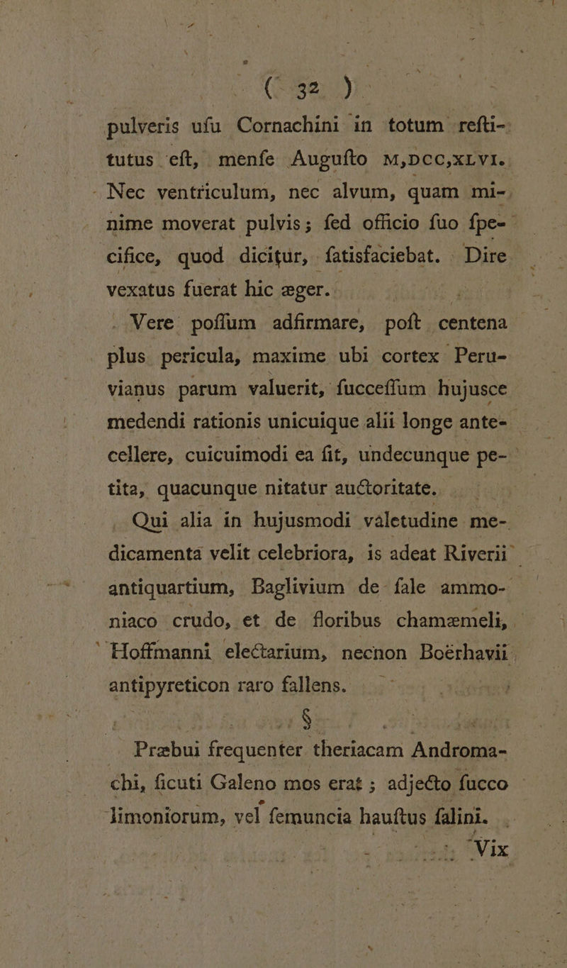 ^ Cay tutus eft, menfe Auguíto M,DCC,XLVI.. nime moverat pulvis; fed officio fuo fpe- cifice, quod dicitur, fatisfaciebat. - Dire vexatus fuerat hic eger. Vere: poffum adfirmare, poft centena vianus parum valuerit, fucceffum hujusce medendi rationis unicuique alii longe ante- cellere, cuicuimodi ea fit, undecunque pe- tita, quacunque nitatur auctoritate. —— Qui alia in hujusmodi valetudine me-. | dicamenta velit celebriora, is adeat Riverii ) antiquartium, Daglivium de. fale ammo- niaco crudo, et de floribus chamzemeli, . antipyreticon raro fallens. ET Prabui frequenter theriacam Androma- chi, ficuti Galeno mos erat ; adjecto fucco V. uas Ed Vix