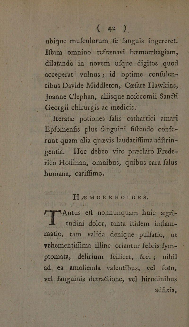 ubique mufculorum fe fanguis ingereret. Iam omnino refrenavi hzmorrhagiam, dilatando in novem ufque digitos quod acceperat vulnus; id optime confulen- tibus Davide Middleton, Cafare Hawkins, | Joanne Clephan, aliisque nofocomii Sancti Georgii chirurgis ac medicis. Aterate potiones falis cathartici amari Epfomenfis plus fanguini fiftendo confe- runt quam alia quzvis laudatiffima adftrin- - centia, Hoc debeo viro praeclaro Frede- rico Hoffman, omnibus, quibus cara falus humana, cariffimo. HuMORRHOIDES. : Antus eft nonnunquam huic zgri- tudini dolor, tanta itidem inflam- matio, tam valida denique pulfatio, ut » vehementiffima illnc oriantur febris fym- ptomata, delirium fcilicet, &amp;c.; nihil ad. ea amolienda valentibus, vel fotu, .vel fanguinis detractione, vel hirudinibus adfixis,