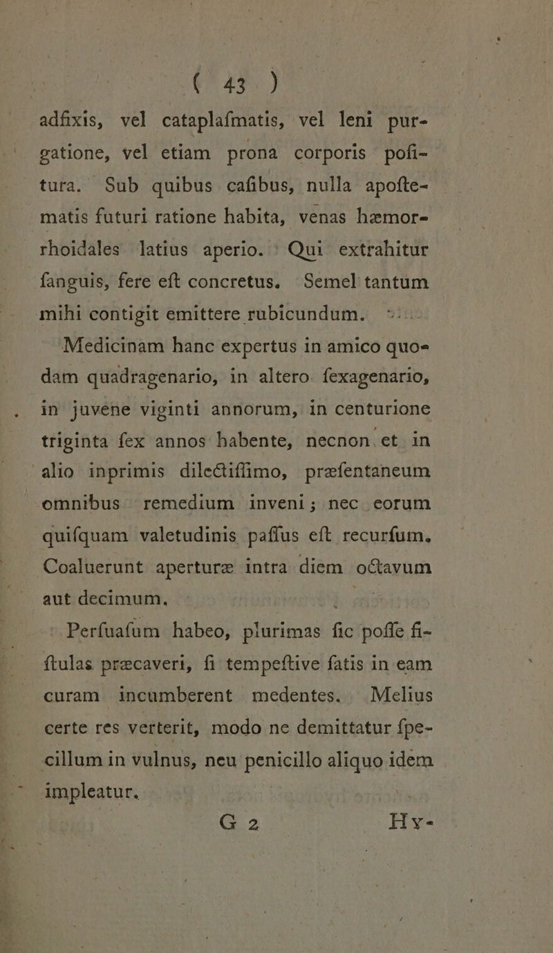 T 4s) adfxis, vel cataplafmatis, vel leni pur- gatione, vel etiam prona corporis pofi- tura. Sub quibus cafibus, nulla apofte- matis futuri ratione habita, venas hemor- rhoidales latius aperio. Qui extrahitur fanguis, fere eft concretus. Semel tantum mihi contigit emittere rubicundum. Medicinam hanc expertus in amico quo» dam quadragenario, in altero. fexagenario, in juvene viginti annorum, in centurione triginta fex annos habente, necnon et in omnibus remedium inveni; nec eorum quifquam valetudinis paffus eft recurfum. Coaluerunt aperture intra diem o&amp;avum aut decimum. PM -Perfuafum habeo, plurimas fic poffe fi- ftulas precaveri, fi tempeftive fatis in eam curam incumberent medentes. Melius certe res verterit, modo ne demittatur fpe- cillum in vulnus, neu penicillo aliquo idem impleatur. CRAS. coii.