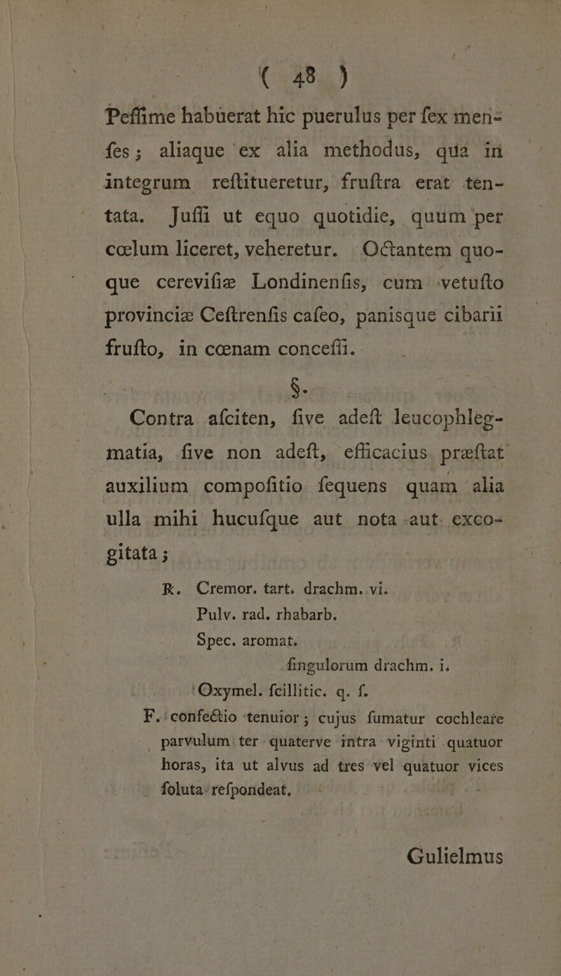 Peffime habuerat hic puerulus per fex meni- fes ; aliaque ex alia methodus, qua in integrum reítitueretur, fruftra erat ten- tata. ]Jufüi ut equo quotidie, quum per coelum liceret, veheretur. | O&amp;tantem quo- que cerevifie Londinenfis, cum vetufto | provincie Ceftrenfis cafeo, panisque cibarii frufto, in ccenam concefíi. Borgo. Contra aíciten, five adeft leucophleg- matia, five non adeft, efficacius praftat auxilium | compofitio fequens quam alia ulla mihi hucufque aut nota aut. exco- gitata ; K. Cremor. tart. drachm. vi. Pulv. rad. rhabarb. Spec. aromat. fingulorum drachm. i. 'Oxymel. fcillitic. q. f. F.:confe&amp;io tenuior; cujus fumatur cochleare |. parvulum ter. quaterve intra viginti quatuor horas, ita ut alvus ad tres vel quatuor vices foluta. refpondeat. | Gulielmus