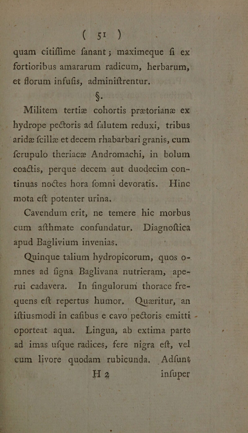 (ms y quam citiffie fanant; maximeque fi ex fortioribus amararum radicum, herbarum, et florum infufis, adminiftrentur. S. Militem tertie cohortis pretoriane ex ícrupulo theriace Andromachi, in bolum coactis, perque decem aut duodecim con- tinuas noctes hora fomni devoratis. Hinc mota eft potenter urina. . Cavendum erit, ne temere hic morbus apud Bagliviurn invenias. Quinque talium hydropicorum, quos o- mnes ad figna Baglivana nutrieram, ape- pcc