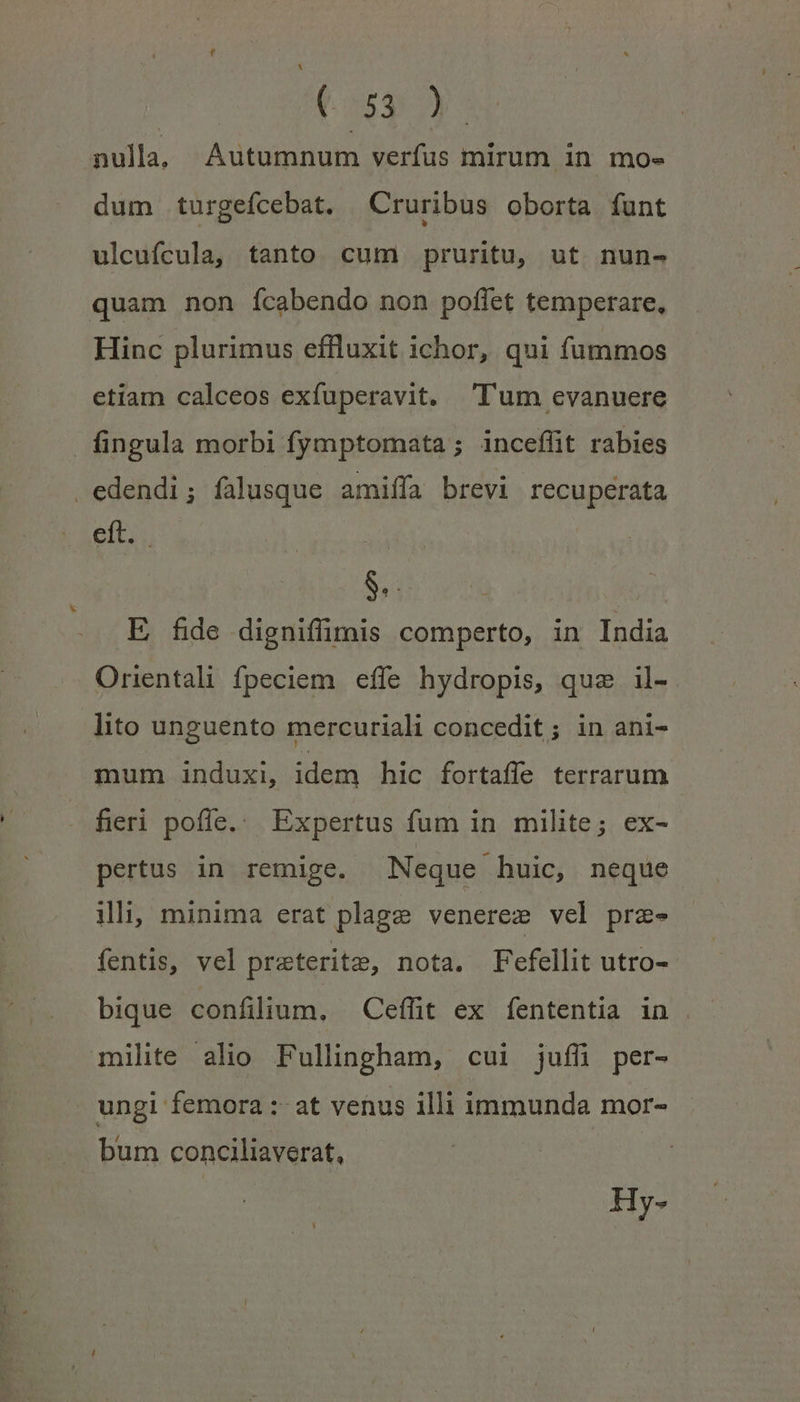 Hay. nulla. Aütomdum verfus mirum in mo» dum turgefcebat. ^Cruribus oborta funt ulcufcula, tanto cum pruritu, ut nun- quam non ícabendo non poffet temperare, Hinc plurimus effluxit ichor, qui fummos etiam calceos exfuperavit. Tum evanuere fingula morbi fymptomata ; inceflit rabies edendi; falusque amiffa brevi recuperata orae - E fide digniffimis comperto, in India Orientali fpeciem. effe hydropis, que il- lito unguento mercuriali concedit; in ani- mum induxi, idem hic fortaffe terrarum fieri poffe... Expertus fum in milite; ex- pertus in remige. Neque huic, neque illii minima erat plage venerez vel prz- fentis, vel preterite, nota. Fefellit utro- bique confilium. Ceffit ex fententia in . milite alio Fullingham, cui juffli per- ungi femora :- at venus illi immunda mor- bum conciliaverat, SR