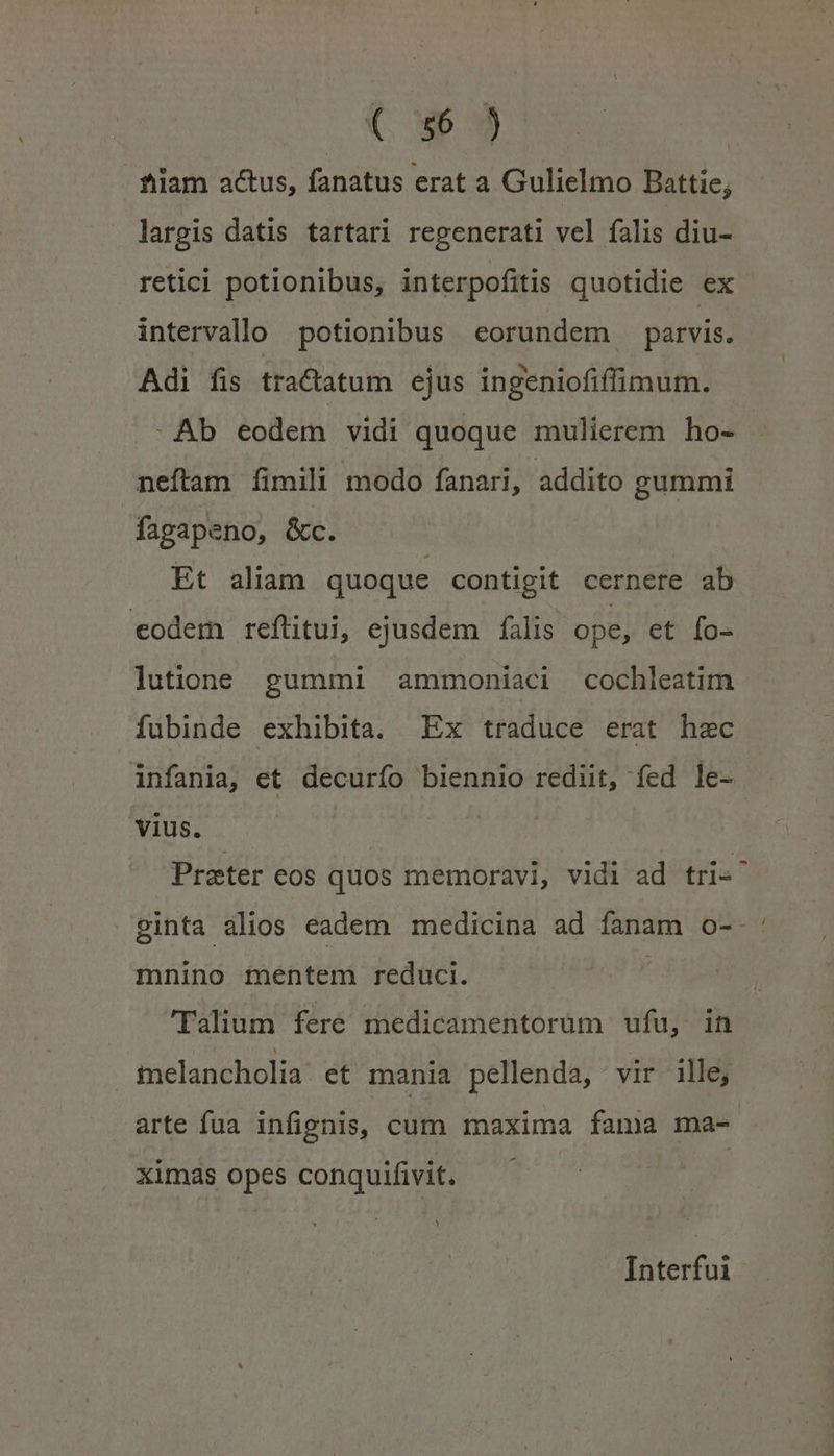 E AN tiam actus, fanatus erat a Gulielmo Battie; largis datis tartari regenerati vel falis diu- retici potionibus, interpofitis quotidie ex intervallo potionibus eorundem parvis. Adi fis tractatum ejus ingeniofiffimum. -Ab eodem vidi quoque mulierem ho- neftam fimili modo fanari, addito gummi fagapeno, &amp;c. | Et aliam quoque contigit cernere ab eodem reftitui, ejusdem falis ope, et fo- lutione gummi ammoniaci cochleatim fubinde exhibita. Ex traduce erat hec infania, et decurfo biennio rediit, fed le- vius. Prater eos quos memoravi, vidi ad tri«^ ginta alios eadem medicina ad fanam o-- mnino mentem reduci. Talium fere medicamentorüm ufu, in imelancholia: et mania pellenda, vir ille, arte fua infignis, cum maxima fama ma- ximas opes conquifivit. - [nterfui