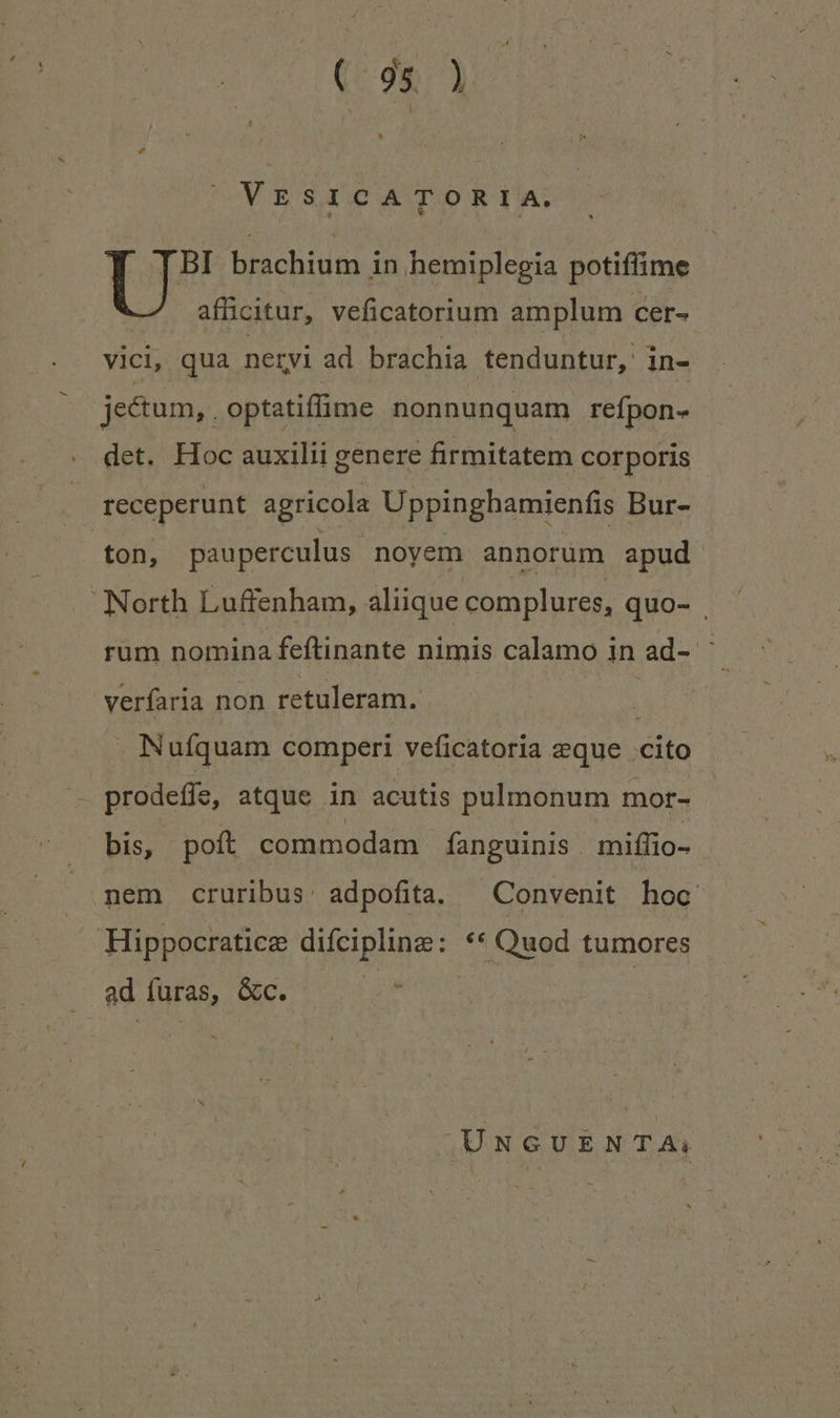 VESICATORIA. [ BI brachium in hemiplegia potiffime afficitur, veficatorium amplum cer- V1Cl, qua neryi ad brachia tenduntur,: in- jectum, . optatiffime nonnunquam refpon- det. Hoc auxilii genere firmitatem corporis | receperunt agricola Uppinghamienfis Bur- ton, pauperculus noyem annorum apud North Luffenham, aliique complures, quo- rum nomina feftinante nimis calamo in ad- ' verfaria non retuleram. . Nufquam comperi veficatoria eque cito prodeffe, atque in acutis pulmonum mor- bis, poft commodam fanguinis miffio- | nem cruribus: adpofita. — Convenit hoc Hippocratice eueipligse: ** Quod tumores ad füras, &c. | UNGUENTA:;