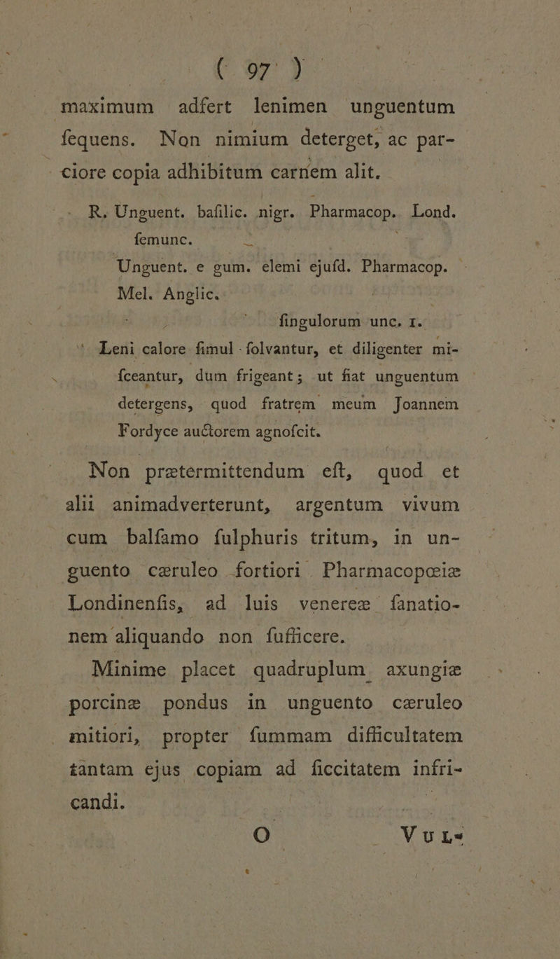 | (C 99 ) maximum adfert lenimen unguentum . fequens. Non nimium deterget, ac par- . €iore copia adhibitum carnem alit. R. Unguent. bafilic. nigr. Pharmacop. Lond. Íemunc. Unguent. e gum. elemi ejufd. Pharmacop. Mel. Anglic. | i fingulorum unc. r. | Leni calore fimul -folvantur, et diligenter mi- fceantur, dum frigeant; ut fiat unguentum detergens, quod fratrem meum Joannem Fordyce au&orem agnofcit. Non pretermittendum eft, quod et alii animadverterunt, argentum vivum cum balfamo fulphuris tritum, in un- guento caeruleo fortiori . Pharmacopcriz Londinenfis, ad luis venerez ' fanatio- nem aliquando non fufücere. Minime placet quadruplum axungie porcine pondus in unguento caeruleo mitiori, propter fummam difficultatem tantam ejus copiam ad ficcitatem iníri- candi. : 307 OV TS