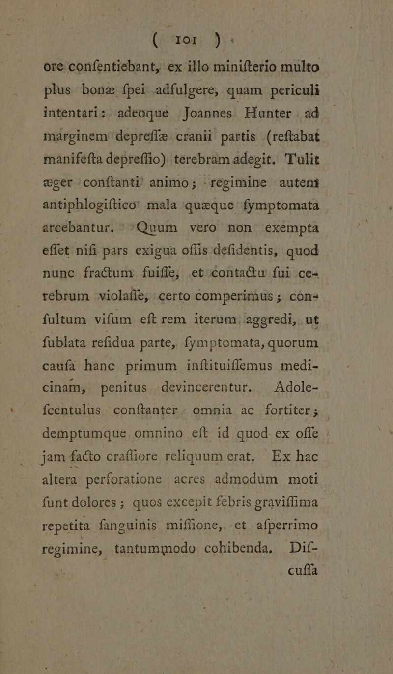 ore confentiebant, ex illo minifterio multo plus bona fpei adfulgere, quam periculi intentari: adeoque Joannes Hunter . ad marginem depreffe. cranii partis (reftabat manifefta depreflio) terebram adegit. T'ulit eger conítanti animo; regimine auteni antiphlogiftico: mala quaque fymptomata j arcebantur. /^Quum vero non exempta effet nifi pars exigua offis defidentis, quod nunc fractum fuiffe; et conta&amp;ku fui ce- tebrum violafle, certo comperimus; cons fultum vifum eft rem iterum, aggredi, ut fublata refidua parte, fymptomata, quorum caufa hanc primum infílituiffemus medi- cinam, penitus -devincerentur. ^ Adole- fcentulus conítanter - omnia ac fortiter; demptumque omnino eft id quod. ex offe jam facto crafliore reliquum erat, Ex hac altera perforatione acres admodüm moti repetita fanguinis miflone, et aíperrimo regimine, tantummodo cohibenda. | Dif- cuífa — z