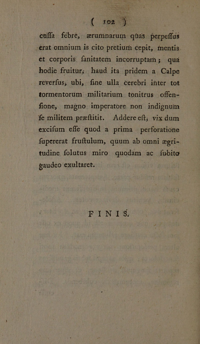 culfa fébre, zrumnarum qas perpeffus -erat omnium 1s cito pretium cepit, inentis. et corporis fanitatem incorruptam; qua hodie fruitur; haud ita pridem a Calpe reverfus; ubi, fine ulla cerebri inter tot tormentorum militarium tonitrus offen- . fione, magno imperatore non indignum fe militem preftitit. Addereeft, vix dum excifum effe quod a prima . perforatione fupererat fruftulum, quum ab omni egri-. tudine folutus miro quodam ac fobiter gaudeo exultaret. FINIS