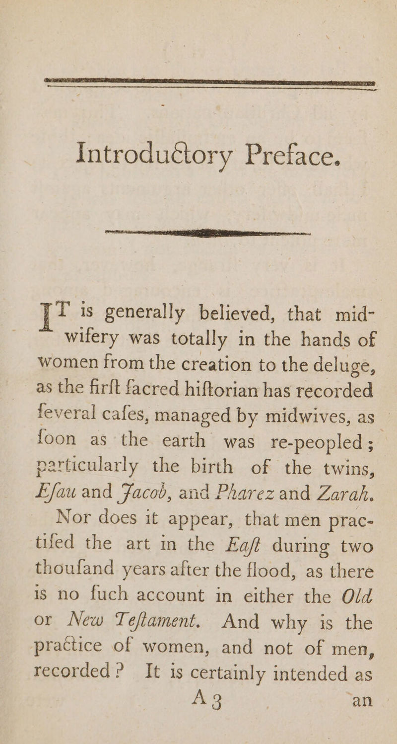 Introductory Preface. T is generally believed, that mid- wifery was totally in the hands of women from the creation to the deluge, as the firft facred hiftorian has recorded feveral cafes, managed by midwives, as _ foon as the earth was re-peopled ; | particularly the birth of the twins, Lfau and Jacob, and Pharez and Zarah. Nor does it appear, that men prac- tiled the art in the Eaft during two thoufand years after the flood, as there is no fuch account in either the Old or New Teflament. And why is the practice of women, and not of men, recorded? It is certainly intended as A3 ‘an