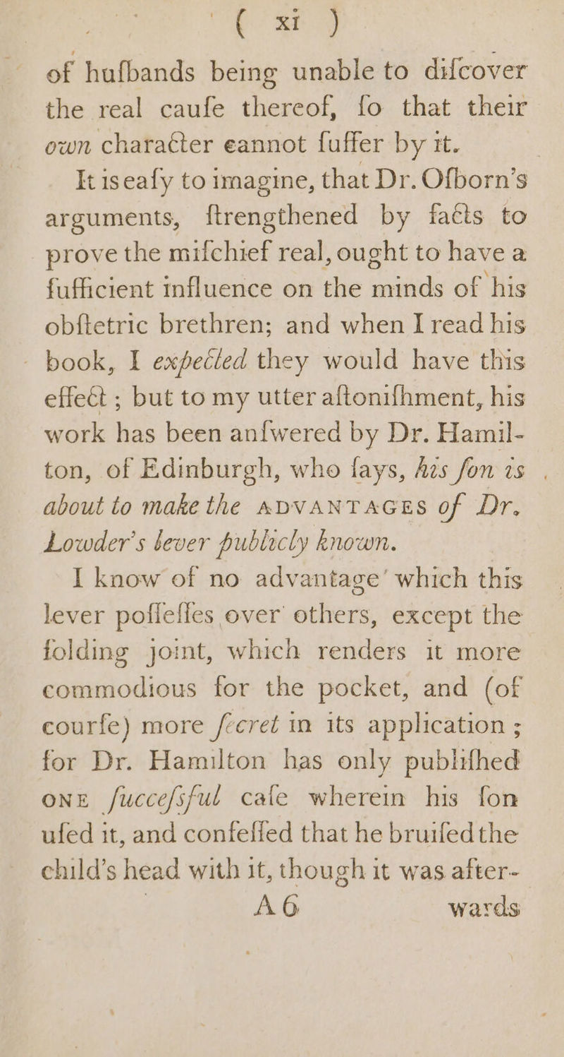 ve ae of hufbands being unable to difcover the real caufe thereof, fo that their own character eannot fuffer by it. It iseafy to imagine, that Dr. Ofborn’s arguments, {trengthened by facts to prove the mifchief real, ought to have a fufficient influence on the minds of his obftetric brethren; and when I read his - book, I expecled they would have this effect ; but to my utter aftonifhment, his work has been an{wered by Dr. Hamil- ton, of Edinburgh, who fays, Aes fon ts. about to make the ADVANTAGES of Dr. Lowder’s bever publicly known. I know of no advantage’ which this lever poflefles over others, except the folding joint, which renders it more commodious for the pocket, and (of courfe) more /¢cret in its application ; for Dr. Hamilton has only publiifhed one fuccefsful cale wherein his fon ufed it, and confelied that he bruifedthe child’s head with it, though it was after- | AG wards