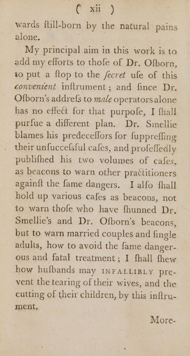 C “ay wards ftll- born by the natural pains alone. My principal aim in this work is to add my efforts to thofe of Dr. Ofborn, to put a flop to the /ecret ule of this convenient inftrument; and fince Dr. Ofborn’s addrefs to male operatorsalone has no effect for that purpofe, I fhall purfue a different plan. Dr. Smellie blames his predeceffors for fupprefling their unfuccefsful cafes, and profefledly publifhed his two volumes of cafes, as beacons to warn other practitioners againit the fame dangers. I alfo fhall hoid up various cafes as beacons, not to warn thofe who have fhunned Dr. smellie’s and Dr. Ofborn’s beacons, but to warn married couples and fingle adults, how to avoid the fame danger- — ous and fatal treatment: I fhall fhew how hufbands may INFALLIBLY pre- vent the tearing of their wives, and the cutting of their children, by this inftru- ment, 3 More-