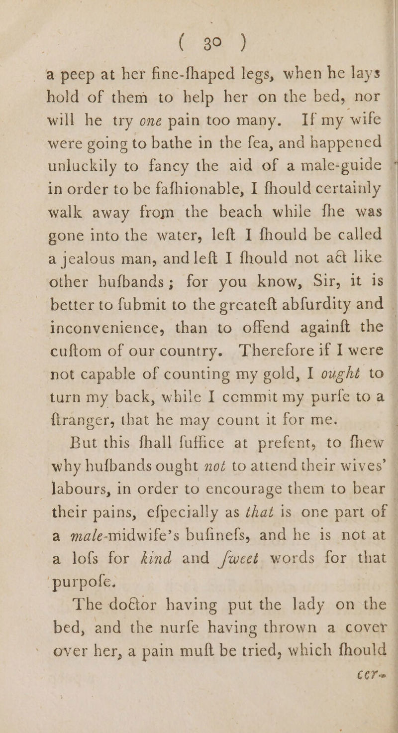 ( 3a) a peep at her fine-fhaped legs, when he lays hold of them to help her on the bed, nor will he try one pain too many. If my wife were going to bathe in the fea, and happened — unluckily to fancy the aid of a male-guide in order to be fafhionable, I fhould certainly walk away from the beach while fhe was gone into the water, left I fhould be called a jealous man, and left I fhould not aét like other hufbands; for you know, Sir, it is better to fubmit to the greateft abfurdity and | inconvenience, than to offend againft the — cuftom of our country. Therefore if I were not capable of counting my gold, I ought to © turn my back, while I commit my purfe to a {ftranger, that he may count it for me. | But this fhall fuffice at prefent, to fhew why hufbands ought noé to attend their wives’ — labours, in order to encourage them to bear — their pains, efpecially as that is one part of a male-midwife’s bufinefs, and he is not at a lofs for kind and /weet words for that ‘purpole, . The do@or having put the lady on the bed, and the nurfe having thrown a cover over her, a pain muft be tried, which fhould Cer