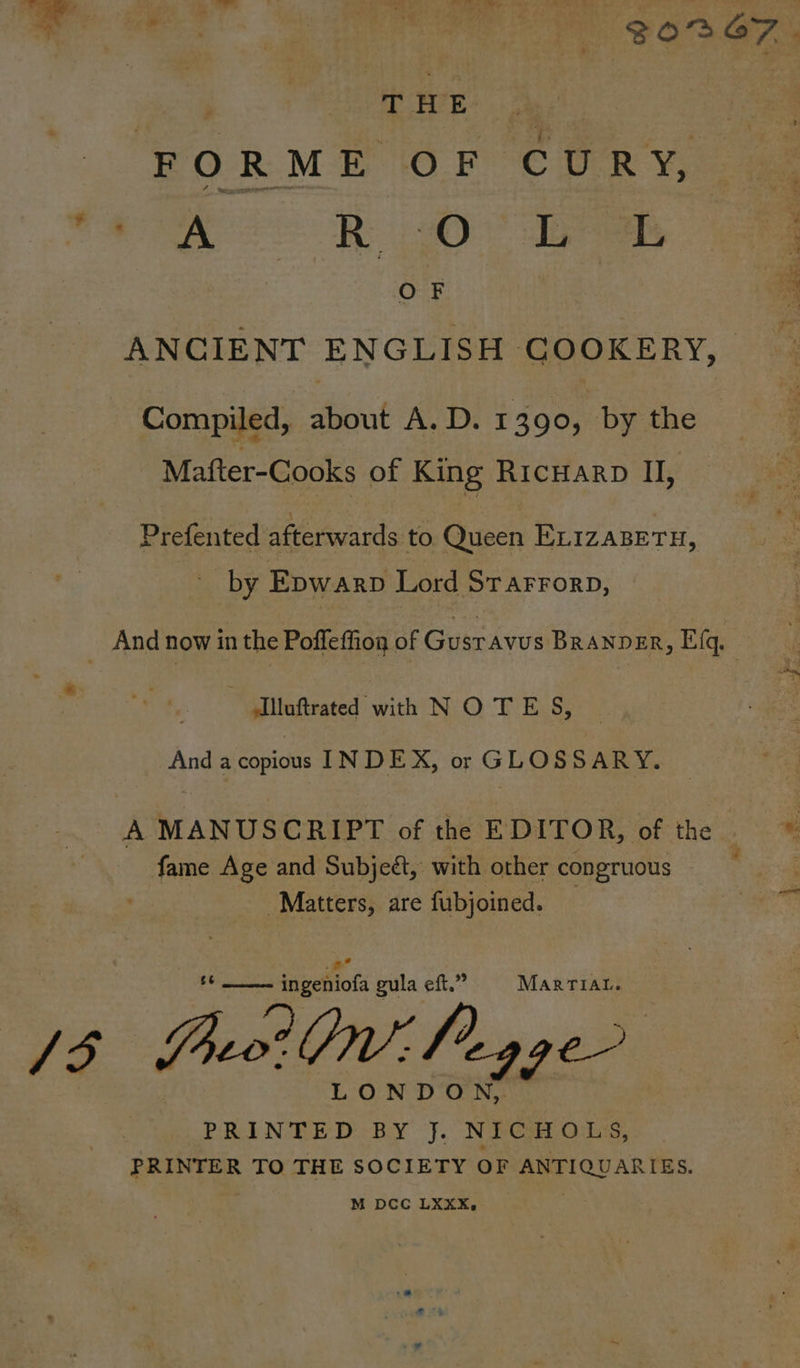 T H E FORME OF CURY, (eo: ® Oo ees ANCIENT ENGLISH COOKERY, Compiled, about A. D. 1390, by the Mafter-Cooks of King RICHARD I, Prefented afterwards to Queen ExizasETH, by Epwarp Lord Sr arrorp, And now in the Poffeffiog of Gustavus BRANDER, Efq, ““Silinftrated with NO TE S, And a copious INDEX, or GLOSSARY. A MANUSCRIPT of the EDITOR, of the * Te Sh fame Age and Subjeé, with other congruous Matters, are fubjoined. fipettots gula eft.” MARTIAL. io Brn’ Peg ge LONDO A PRINTED BY J. NICHOLS, PRINTER TO THE SOCIETY OF ANTIQUARIES. M DCC LXXX,