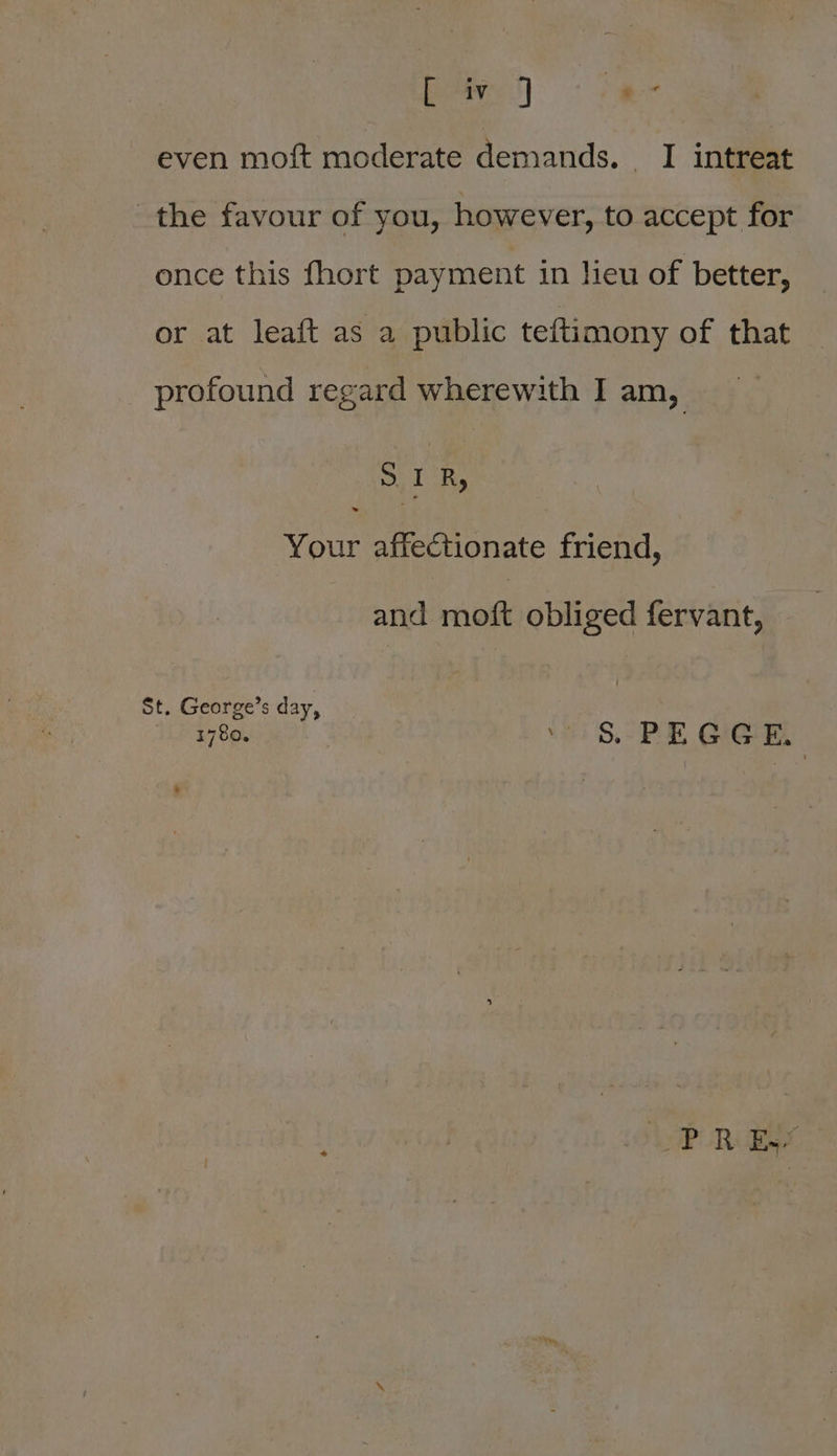 even moft moderate demands, _ I intreat the favour of you, however, to accept for once this fhort payment in lieu of better, or at leaft as a public teftimony of that profound regard wherewith I am, SIR, Your affectionate friend, and moft obliged fervant, St. George’s day, 1780, . §&amp; PEGGE, POR aye