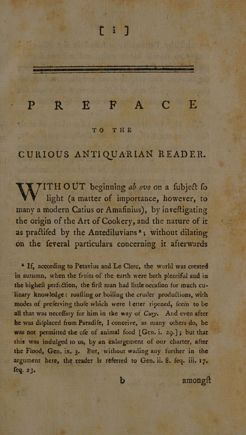{a S's CURIOUS ANTIQUARIAN READER. ITH OUT beginning ab ovo on a fubject fo light (a matter of importance, however, to many a modern Catius or Amafinius), by inveftigating the origin of the Art of Cookery, and the nature of it as practifed by the Antediluvians*; without dilating on the feveral particulars concerning it afterwards 9 If, according to Petavius and Le Clerc, the world was created in autumn, when the fruits of the earth were both plentiful and in the higheft perfcétion, the firft man had little occafion for much cu- linary knowledge: roafting or boiling the cruder productions, with modes of preferving thofe which were tetter ripened, feem to be _ all that was neceffary for him in the way of Cry. And even after he was difplaced from Paradife, I conceive, as many others do, he — was not permitted the ufe of animal food [Gen.i. 29.]; but thar — this was indulged to us, by an enlargement of our charter, after the Flood, Gen. ix. 3. But, without wading any further in the argument here, the reader is referred to Gen, ii. 8. feq. ili. 17. feq. 23. a? | b amongtft
