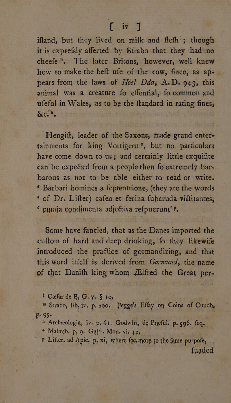 ifland, but they lived on milk and flefh'; though it is exprefsly afferted by Strabo that they had ‘no cheefe”. The later Britons, however, well knew how to make the beft ufe of the cow, fince, as. ap- pears from the laws of Hoel Dda, A.D. 943, this animal was a creature fo effential,. fo common and ufeful in Wales, as to be the {tandard in rating fines, &c., Hengift, leader of the Saxons, made grand entere tainments for king Vortigern®, but no particulars have come down to us; and certainly little exquifite can be expected from a people then fo extremely bar- barous as not to be able either to read or write. § Barbari homines a feptentrione, (they are the words © of Dr. Lifter) cafeo et ferina fubcruda vidtitantes, * omnia condimenta adjettiva refpueruny ?, Some have fancied, that as the Danes imported the cuftom of hard and deep drinking, fo they likewife introduced the practice of gormandizing, and that this word itfelf is derived from Gormund, the name of that Danifh king whom /ilfred the Great per- 1 Cefar de B, G..y, § 10. ™ Strabo, lib, IV. P. 290. Pegge’s Effay on Coins of Cunob, Pr 95- Archexologia, iv. p. 61. Godwin, de Preful. p. 596. feq. ° Malmfb. p, 9. Galfr. Mon. vi. 12. P Lifter. ad A pice Ps x1, where fee, more to the ane purpote, fuaded