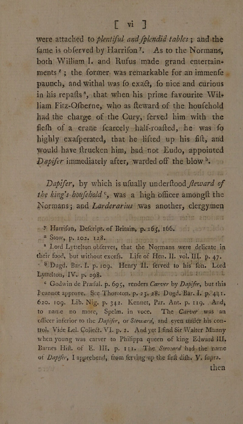 Lee g were attached to plentiful and fplendid tables; andthe fame is obferved by Harrifon”’. As to the Normans, both William I. and Rufus made grand. entertains ments”; the former. was remarkable for an immenfe | paunch, and withal was fo exact, fo nice and curious in his repafts*, that when his prime favourite Wils liam Fitz-Ofberne, who as fteward of the howfehold had the charge of the Cury,) ferved him, with the ficth of a crane fearcely half-roafted,: he’ was fo highly exafperated, that he lifted up his fift, and would have ftrucken him, hadinot Eudo, appointed Dapifer immediately after, warded off the blow”. » Dapifer, by which is ufually underftood reward of the king’s houfehold*, was a high. officer amongft the Normans; and Larderarius was agai clergymen a Harrifon, Defer of Britaig p- 2 166, spit SLO Re, Don L2e Ba Ron inh iy ilatilinlin as honk enimiaeibe) ) ® Lord Ly ttelton obferves, that ae aes were delicate in their food, but without excefs. Life of Hen. IL. vol. ‘Ul. buage * BiDugd, Bar. I. p. 169. Henry 1 1. ferved to his’ fon. Lord Lyttelton, IV. p. 298. OAR ein, © Godwin de Preful. p. 695, renders Carver ae Dapifer, but this Teapnot approve., See. Thoroton, p.-23+28) Dugd, Bar. 1. pog4r. 620. jog. Lib. Nig. p. 342. Kennet, Par. Ant. p. 119, »whnd; to name no more, Spelm. in voce. The, Carver owas ‘an officer inferior to the Dapifer, or Steward, and even under his con- trol, Vide Lel. Collect. VI. .p. 2. And yet Iifind Sir Walter Manny when young was catver to Philippa queen of king Edward IL, Barnes Hitt. of EH. HID. p. ria. Phe Steward thadythe) name of Dap ifs , Lapprehend, frem ferving: up the firft.dithy Y. fupra. then