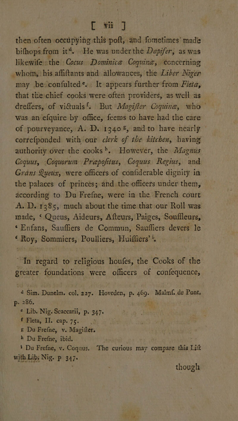 then often occupying this poft, and fometimes’ made bifhops from it*. He was under the Dapifer, as was likewife : the Cocus. Dominica Coguing, eoncerning _whom, his affiftants and allowances, the Liber Niger may beconfulted*.. It appears further from Fiea, that the chief cooks were often providers, as well as dreffers, of viduals‘. But Adagifer Coquine, who ° was an efquire by office, feems to have had the care of pourveyance, A. D. 13408, andto have nearly ' correfponded with our clerk of the kitchen, having authority over the cooks>. However, the Méagnus Coquus, Coquorum Prapofitus, Coquus Regius, and Grans Queux, were officers of confiderable dignity in the palaces of princes; and the officers under them, according to Du Frefne, were in the French court A. D. 1385, much about the time that our Roll was made, ‘ Queus, Aideurs, Afteurs, Paiges, Souflleurs, ‘Enfans, Sauffiers de Commun, Sauffiers devers le ‘Roy, Sommiers, Poulliers, Huiffiers’*. In regard to religious houfes, the Cooks of the aSsatfy, foundations were officers of confequence, 4 Sim. Dunelm. col. 227. Hoveden, p. 469. Malmf. de Pont. p. 286. Bo _© Lib. Nig. Scaccarii, p. 347. f Fleta, II. cap. 75. ¢ Du Frefne, v. Magifter. h Du Frefne, ibid. . i Da pbs: ve “oad The curious may compare this Lift shagee though