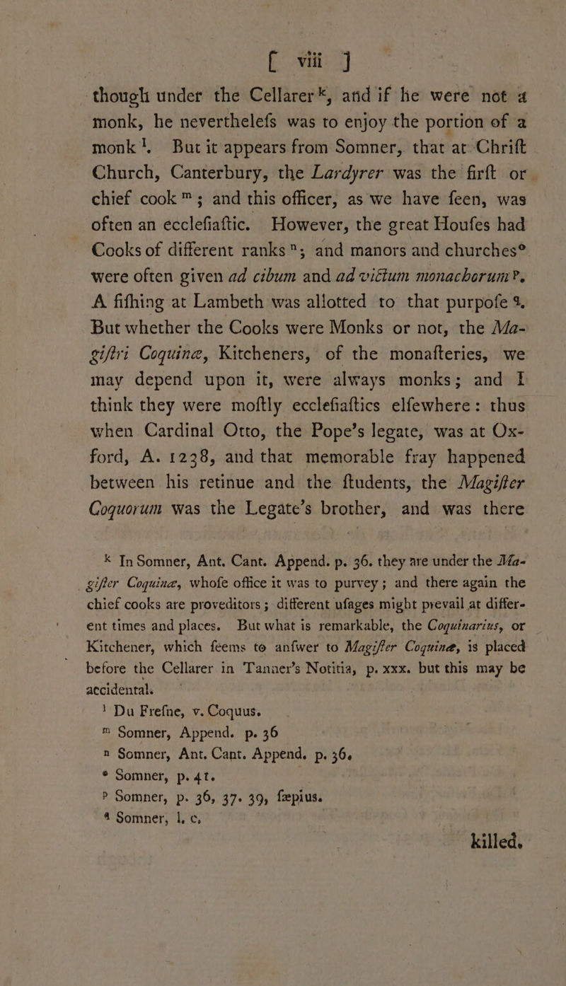 though under the Cellarer*, and if he were not 4 monk, he neverthelefs was to enjoy the portion of a monk!, But it appears from Somner, that at Chrift Church, Canterbury, the Lardyrer was the firft or chief cook ™; and this officer, as we have feen, was often an ecclefiaftic. However, the great Houfes had Cooks of different ranks; and manors and churches® were often given ad cibum and ad viftum monachorum?. A fifhing at Lambeth was allotted to that purpofe % But whether the Cooks were Monks or not, the Ma- giftri Coquine, Kitcheners, of the monafteries, we may depend upon it, were always monks; and 1 think they were moftly ecclefiaftics elfewhere: thus when Cardinal Otto, the Pope’s legate, was at Ox- ford, A. 1238, and that memorable fray happened between his retinue and the ftudents, the Magiffer Coguorum was the Legate’s brother, and was there * In Somner, Ant. Cant. Append. p. 36. they are under the Ma- _gifier Coquine, whofe office it was to purvey; and there again the chief cooks are proveditors ; different ufages might prevail at differ- ent times and places. But what is remarkable, the Cogutzarius, or Kitchener, which feems to anfwer to Magifer Coguina, is placed before the Cellarer in Tanner’s Notitia, p. xxx. but this may be accidental. 1 Du Frefne, v. Coquus. m= Somner, Append. p. 36 n Somner, Ant. Cant. Append. p. 36. ® Somner, p. 4t. | P Somner, p. 36, 37+ 39, fepius. 4 Somner, 1. c, ? killed.