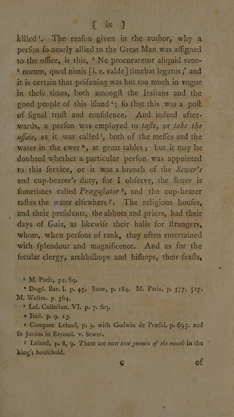+ Tap killed. The reafon given in the author, why a perfon fo nearly allied to the Great Man. was affigned to the office, is this, ‘ Ne procuraretur aliquid vene- ‘ norum, quod nimis [i. e. valde] timebat legatus ;’ and it is certain that poifoning was but too much in vogue in thefe.times, both amongft the Italians and the good people of this ifland*; fo that this was a poft of fignal truft and confidence. And indeed after- wards, a perion. was employed to fa/fle, or take the afjaie, as it was called', both of the mefles and the water in the ewer, at great tables; but. it may be doubted whether a particular perfon was appointed to this fervice, or it wasabranch of the Sewer’s and cup-bearer’s duty, for I obferve, the Sewer is fometimes called Pregujiator*, and the cup-bearer taftes the water elfewhere’. The religious houfes, and their prefidents, the abbots.and priors, had their days of Gala, as likewife their halls for ftrangers, whom, when perfons of rank, they. often entertained with fplendour and magnificence. And as for the fecular clergy, archbifhops and bithops, their feafts, r M: Paris, p4. 69. ; . * Dugd. Bar. I. p. 45. er p- 184. M. Paris, p. 377. 517+ M. Weitm. p. 364. : t Lel. Colleétan. VI. prey. det. w Ibid. p. g. 13. -x Compare Leland, p. 4. with eres de Prefal. p. 65 5. and _ fo Junius in Etymol. v. Sewer. ¥ Leland, p. 8, 9. There are now éwvo yeomen of the mouth in Ric ; king’s houfehold, ¢ of