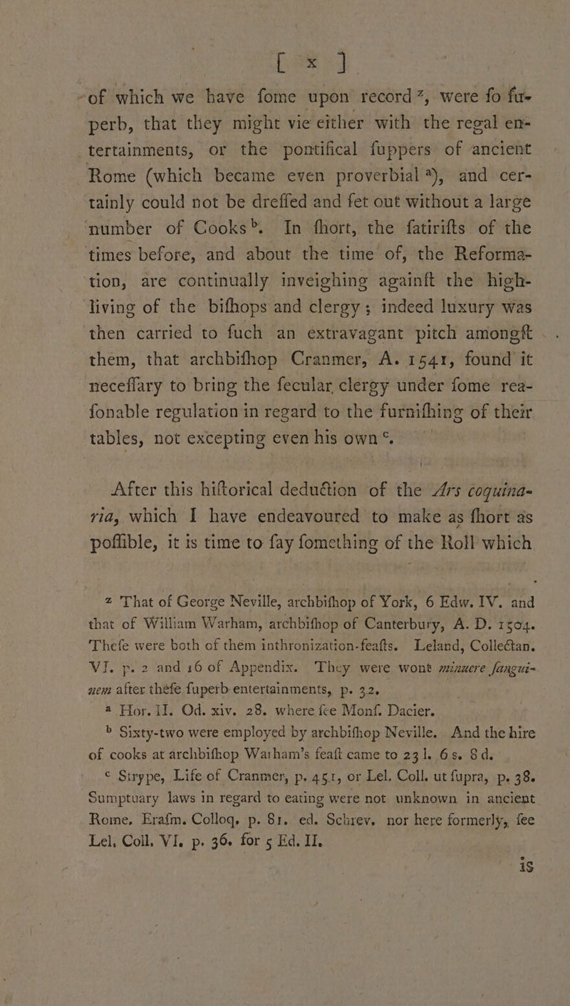 on cee ey of which we have fome upon record 2, were fo fu- perb, that they might vie either with the regal en- tertainments, or the pontifical fuppers of ancient Rome (which became even proverbial *), and cer- tainly could not be dreffed and fet out without a large number of Cooks>. In fhort, the fatirifts of the times before, and about the time of, the Reforma- ‘tion, are continually inveighing againft the high- living of the bifhops and clergy; indeed luxury was then carried to fuch an extravagant pitch amongt them, that archbifhop Cranmer, A. 1541, found it neceflary to bring the fecular clergy under fome rea- fonable regulation in regard to the furnifhing of their tables, not excepting even his own *. After this hiftorical deduétion of the Ars coguina- ria, which I have endeavoured to make as fhort as poffible, it is time to fay fomething of the Roll which z 'That of George Neville, archbifhop of York, 6 Edw. IV. and that of William Warham, archbifhop of Canterbury, A. D. 1504. Thefe were both of them inthronization-feafts. Leland, Collectan. VI. p. 2 and 16 of Appendix. They were wont mnuere fangui- new. after thefe fuperb-entertainments, p. 3.2, | @ Hor. il. Od. xiv. 28. where fee Monf. Dacier. > Sixty-two were employed by archbifhop Neville. And the hire of cooks at archbifhop Warham’s feaft came to 231. 6s. Sd. ¢ Strype, Life of Cranmer, p. 45.1, or Lel. Coll. ut fupra, p. 38. -Sumptuary laws in regard to eating were not unknown in ancient Rome, Erafm. Colloq, p. 81. ed. Schrev. nor here formerly, fee Lel, Coll, Vi, p. 36+ for 5 Ed. II, e i$