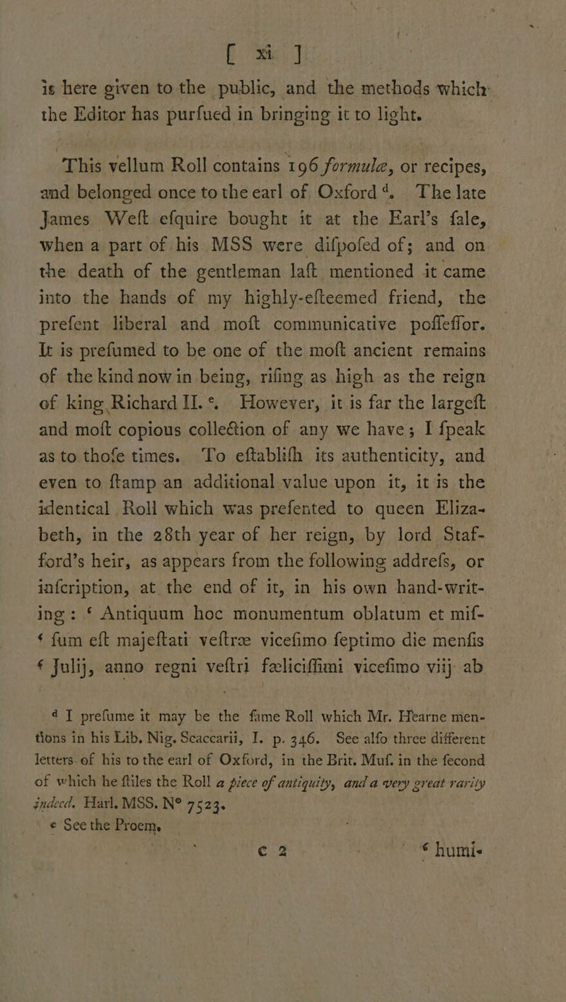 [ x] is here given to the public, and the methods which: the Editor has purfued in bringing it to light. This vellum Roll contains 196 formule, or recipes, and belonged once tothe earl of Oxford?. The late James Welt efquire bought it at the Earl’s fale, when a part of his MSS were difpofed of; and on the death of the gentleman laft mentioned it came into the hands of my highly-efteemed friend, the prefent liberal and moft communicative poffeffor. It is prefumed to be one of the moft ancient remains of the kind now in being, rifing as high as the reign of king Richard II.*. However, it is far the largeft and moft copious collection of any we have; I {peak as to thofe times. To eftablith its authenticity, and even to ftamp an additional value upon it, it is the identical Roll which was prefented to queen Eliza- beth, in the 28th year of her reign, by lord Staf- ford’s heir, as appears from the following addrefs, or infcription, at the end of it, in his own hand-writ- ing: § Antiqauum hoc monumentum oblatum et mif- * fum eft majeftati veftrae vicefimo feptimo die menfis € Julij, anno regni veftri feeliciffimi vicefimo viij ab 4 I prefume it may be the fame Roll which Mr. Hearne men- tions in his Lib, Nig. Scaccarii, I. p- 346. See alfo three different letters-of his to the earl of Oxford, in the Brit. Muf, in the fecond of which he ftiles the Roll a piece of antiquity, and a very great rarity gndecd. Harl, MSS. N° 7523s © See the Proem, c 2 © humi-