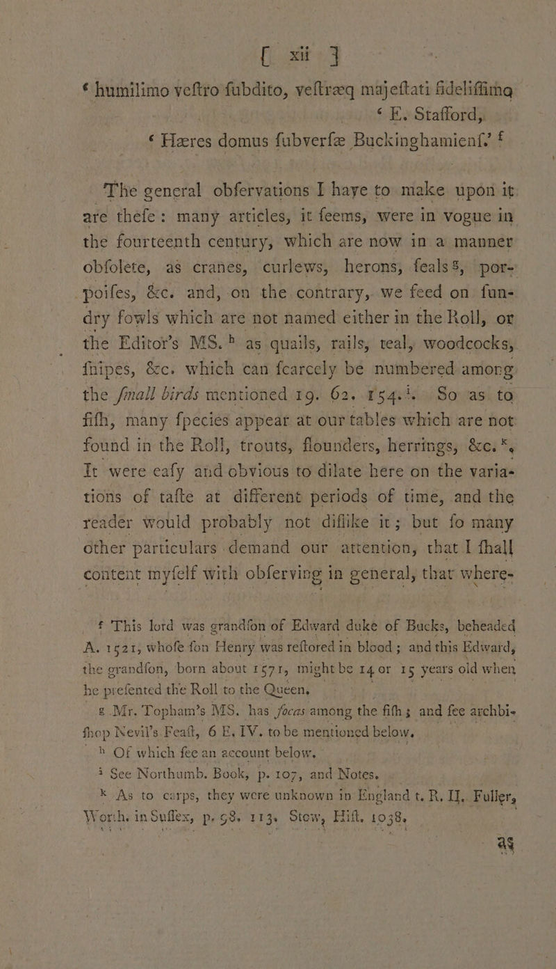 sii J ¢ humilimo veftro fubdito, veltraq majettati ee ‘ E. Stafford, ‘ laeres domus fubverfe aisiamby aiteadl f The seneral obfervations I haye to make upon it are thefe : many articles, it feems, were in vogue in the fourteenth century, which are now in a manner obfolete, as cranes, curlews, herons, feals8, por- poiles, &amp;c. and, on the contrary, we feed on fun- dry fowls which are not named either in the Roll, ot the Editor’s MS. > as quails, rails, teal, woodcocks, {hipes, &amp;c. which can fearcely | be numbered among the fmall birds mentioned 19. 62..154.4. So. as. to fifh, many fpecies appear at our tables which are not found in the Roll, trouts, flounders, herrings, &amp;c. *, Tt were eafy and obvious to dilate here on the varia- tions of tafte at different periods of time, and the reader would probably not diflike it; but fo many other particulars demand our attention, that I fhall content myfelf with obferving in general, that wheres f This lord was grandfon of Edward duke of Bucks, beheaded Aer pars whofe fon Henry was reftored in blood ; ; and this Edward, the erandfon, born about 157 iy might be 14 or 15 years old when he prefented the Roll to the Queen, ¢ Mr. Topham’s MS. has focas among the fifth ; and fee archbi- fhop Nevil’s. Feaft, 6 E., TV, to be mentioned below. : _ } Of which fee an account below, : cs See Northumb. Book, p. 107, and Notes. x As to carps, they were unknown in England t. R. I], Fuller, Worth. in Suflex, p. G8. 113. Stow, Hilt, 1038 ieee ag
