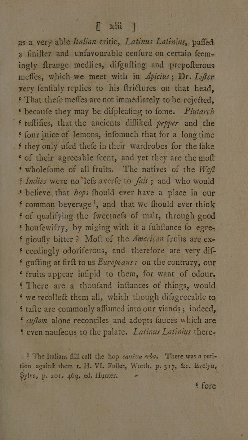 ie as as a very able Zalian critic, Latinus Latinius, paffed a finifter and unfavourable cenfure on certain feem- ingly ftrange medlies, difgufting and prepofterons mefies, which we meet with in Apicius; Dr. Lifter -yery fenfibly replies to his ftriGures on that head, ‘ That thefe meffes are not immediately to be rejetted, © becaufe they may be difpleafing to fome. Plutarch € teftifies, that the ancients difliked pepper and the € four juice of lemons, infomuch that for a long time they only ufed thefe in their wardrobes for the fake ‘ of their agreeable fcent, and yet they are the moft ‘ wholefome of all fruits. The natives of the We § Indies were no lefs averfe to fait ; and who would * believe that Aops fhould ever have a place in our ¢ common beyerage!, and that we fhould ever think ¢ of qualifying the fweetnefs of malt, through good ‘houfewifry, by mixing with it a fubftance fo egre- € sioufly bitter ? Moft of the American fruits are ex- ¢ ceedingly odoriferous, and therefore are very dif- gufting at firft tous Europeans: on the contrary, our € fruits appear infipid to them, for want of odour. ¢ There are a thoufand inftances of things, would we recolle&amp; them all, which though difagreeable tq tafle are commonly aflumed into our viands; indeed, cufiom alone reconciles and adopts fauces which are even naufeous ta the palate. Latinus Latinius there- “nN on os aN \ _1} The Italians ftill call the hop cattiva erba, There was a peti- tion againft them t. H. VI. Fuller, Worth. p. 317, &amp;c. Evelyn, Sylva, P+ 201, 469. ed, Hunter, - ‘ fore