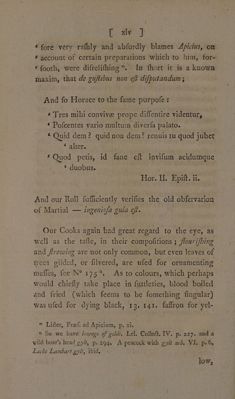Come] © fore very rafhly and abfurdly blames Apicius, om # account of certain preparations which to him, for- €footh, were difrelifhing™. In fhort it is a known maxim, that de tin non eft difputandum ; | And fo Horace to the fame Shepole : ¢ Tres mihi convive prope diffentire videntur, ¢ Pofcentes vario multum diverfa palato. r Quid dem? quid non dem? renuis tu quod jubet * alter. , * Quod petis, id fane eff invifum -acidumque * duobus. Hor. I]. Epift. ii. And our Roll fufficiently verifies the old obfervation of Martial — ingeniofa gula eft. Our Cooks again had great regard to the eye, as well as the tafte, in their compofitions ; flouri/bing and flrewing are not only common, but even leaves of trees gilded, or filvered, are ufed for ornamenting mefles, fee N°175. As to colours, which perhaps would chiefly take place in futtleties, blood boiled and fried (which feems to be fomething fingular) was ufed for dying black, 13. 141. faffron for yel- ™ Lifter, Pref. ad Apicium, -p. xi. ® So we have lozeags of golde. Lel. Collect. IV. p. 227. anda wild boat’s head gylt, p. 294. A peacock with gylt web. VI. p- Oe Leche Lambart gylt, ibid. 3 low,