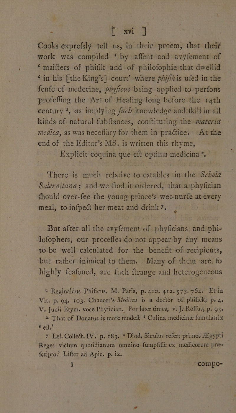 s eas ee Cooks exprefsly tell us, in their proem, that theif work was compiled ‘by affent and avyfement of ‘maifters of phifk and of philofophie that dwellid ‘in his [the King’s} court’ where phi/th is ufed in the fenfe of medecine, phyficus being applied to perfons profefling the Art of Healing long before the 14th century , ‘as implying /uch knowledge and fkill in all kinds of. natural fubftances, contftituting the materia medica, as was neceflary for them in praétice. “At the end of the Editor’s MS. is written this rhyme, Explicit coquina que eft optima medicina*% There is much relative to eatables inthe Schola Salernitana; and we find it ordered, that.a:phyfician fhould over-fee the young prince’s wet-nurfe atevery ‘meal, toinfpect her meat and drink’. But after all the avyfement of phyficians: and phi- ofophers, our procefles do not appear by any means to be ‘well calculated for the benefit of recipients, but rather inimical to them. Many of them are. fo highly feafoned, are fuch ftrange and heterogeneous * Reginaldus Phificus. M. Paris, p. 410. 412.573.7764. Et in Vit. p. 94. 103. Chaucer’s Medicus is a doctor of. phifick, p. 4. V. Junii Etym. voce Phyfician. For later times, v. J. Roflus, p. 93. x That of Donatus is more modeft ¢ Culina medicine famulatrix é eft.” ¥ Lel. Colle&amp;. IV. p. 183. © Diod, Siculus refert primos ma pti Reges victum quotidianum omnino epee ex medicorum pre- — fcripto.’ Lifter ad Apic. p. 1x. ; I “ . compo-