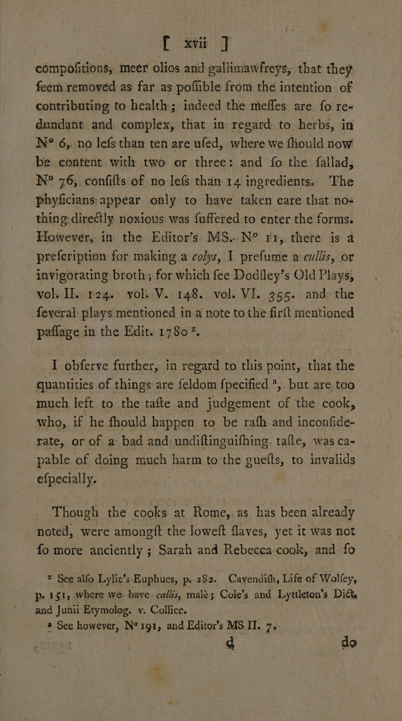 compofitions, meer olios and gallimawfreys, that they feem removed as far as poflible from the intention of contributing to health; indeed the mefles are fo re- dundant and complex, that in regard to herbs, in N° 6; no lefsthan ten are ufed, where we fhould now be content with two or three: and fo the fallad, N° 76, confifts of no lefs than 14 ingredients. The phyficians:appear only to have taken care that no- thing: directly noxious was fuffered to enter the forms. Flowever, in the Editor’s MS..N° rr, there is a prefeription for making a colys, I prefume a cullis, or invigorating broth; for which fee Dodfley’s Old Plays, vol If. req. voli V. 148. vols VI. 3965. and: the feveral plays mentioned ina note to the firit mentioned paflage in the Edit. 17807. I obferve further, in regard to this point, that the quantities of things are feldom fpecified *, but are too much left to the tafte and judgement of the cook, who, if he fhould happen to be rafh and inconfide- rate, or of a bad and undiftinguifhing. tafle, was ca- pable of doing much harm to the guefts, to invalids efpecially. Though the cooks at Rome,.as has been already noted, were amongtt the loweft flaves, yet it was not fo more anciently ; Sarah and Rebecea cook, and fo 2 See alfo Lylie’s Euphues, p, 282. Cavendith, Life of Wollfey, p- 1 s1, where we- have -callis, mal$; Cole’s and Lyttleton’s Diy and Junii Etymolog, v. Collice. , 2 See however, N°1g1, and Editor’s MS II. 7. dt de