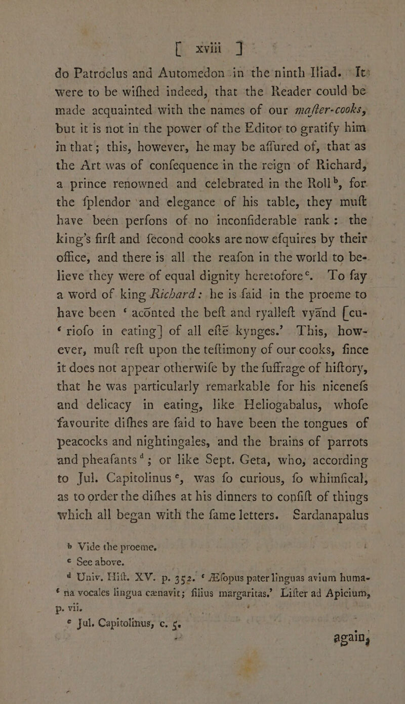 do Patroclus and Automedon*in the ninth Iliad. «Tes were to be wifhed indeed, that the Reader could be made acquainted with the names of our mafer-cooks, but it is not in the power of the Editor to gratify him m that; this, however, he may be affured of, that as the Art was of confequence in the reign of Richard, a prince renowned and célebrated in the Roll®, for the f{plendor ‘and elegance of his table, they muft have been perfons of no inconfiderable rank; the’ king’s firft and fecond cooks are now efquires by their office, and there is all the reafon in the world to be- lieve they were of equal dignity heretofore®. To fay a word of king Richard: he is faid in the proeme to have been ‘ aconted the beft and ryalleft vyand [cu- ‘riofo in eating] of all efté kynges.’ This, how- ever, mutt reft upon the teftimony of our-cooks, fince it does not appear otherwife by the fuffrage of hiftory, that he was particularly remarkable for his nicenefs and delicacy in eating, like Heliogabalus, whofe favourite difhes are faid to have been the tongues of peacocks and nightingales, and the brains of parrots and pheafants*; or like Sept. Geta, who, according to Jul. Capitolinus*, was fo curious, fo whimfical, as to order the dithes at his dinners to confift of things which all began with the fame letters. ardanapalus b Vide the proeme. © See above. 4 , @ Univ, Hit XV. p. 352. ¢ Afopus pater linguas avium huma- € na vocales lingua cenavic; filius margaritas,’ Lifter ad Apicium, p- Vil. . ’ © Jul. Capitolinus, c. ¢. ! : } * agains