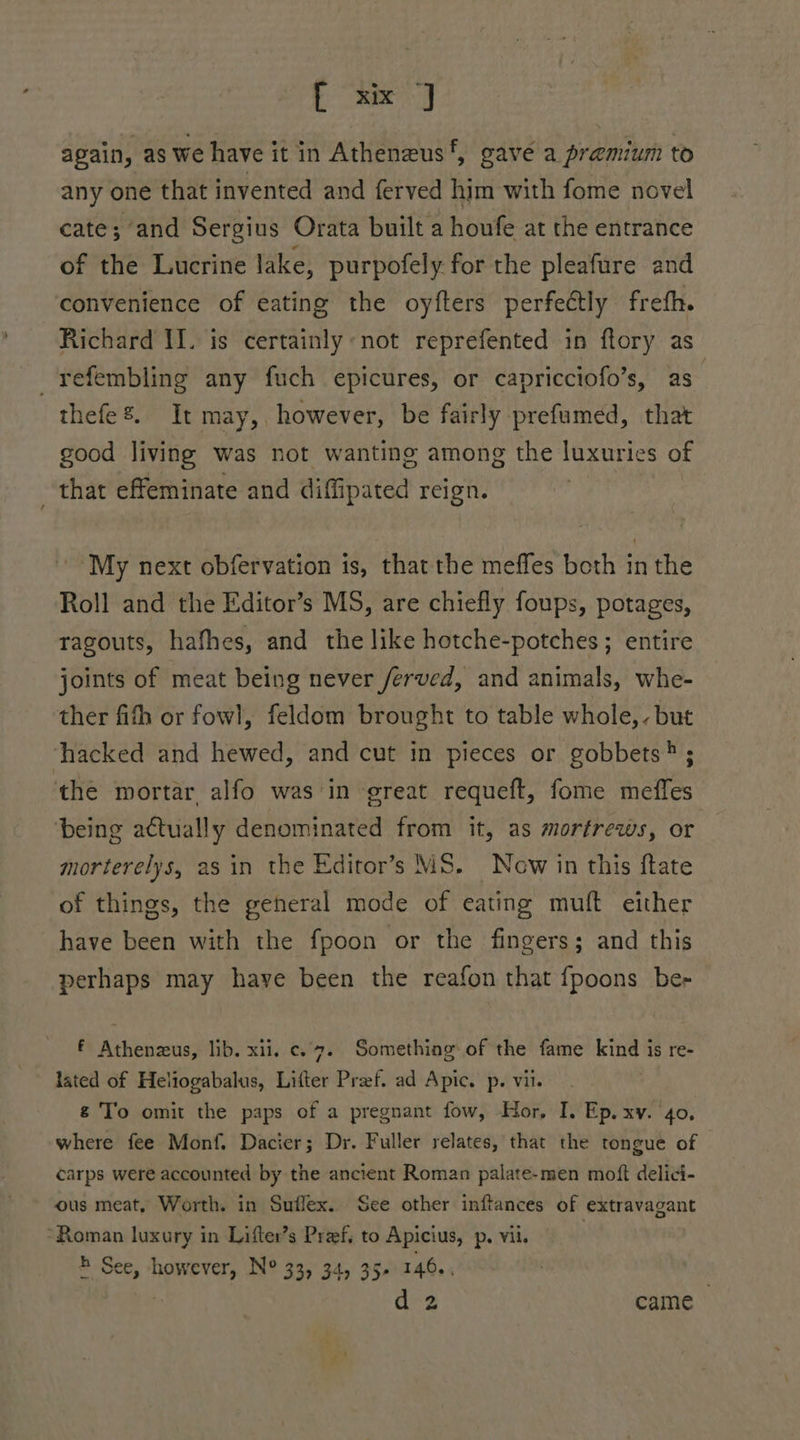 ae again, as we have it in Atheneus‘, gave a premium to any one that invented and ferved him with fome novel cate; and Sergius Orata built a houfe at the entrance of the Lucrine lake, purpofely for the pleafure and convenience of eating the oyfters perfeétly freth. Richard IJ. is certainly: not reprefented in ftory as _refembling any fuch epicures, or capricciofo’s, as thefe. It may,, however, be fairly prefumed, that good living was not wanting among the luxuries of that effeminate and diffipated reign. My next obfervation is, thatthe meffes both in the Roll and the Editor’s MS, are chiefly foups, potages, ragouts, hafhes, and the like hotche-potches ; entire joints of meat being never ferved, and animals, whe- ther fifh or fowl, feldom brought to table whole,. but hacked and hewed, and cut in pieces or gobbets®; the mortar alfo was in great requeft, fome meffes being actually denominated from it, as mortrews, or morterelys, as in the Editor’s MS. New in this ftate of things, the general mode of eating muft either have been with the fpoon or the fingers; and this perhaps may have been the reafon that {poons be- f Athenzus, lib. xii, c.7. Something of the fame sali is re- &amp; To omit the paps of a pregnant fow, Hor, I. Ep. xv. 40, where fee Monf. Dacier; Dr. Fuller relates, that the tongue of carps were accounted by the ancient Roman palate-men moft delici- ous meat, Worth. in Suflex. See other inftances of extravagant “Roman luxury in Lifter’s Pref, to Apicius, p. vil. 4 See, however, N° 33, 34, 35- 146..