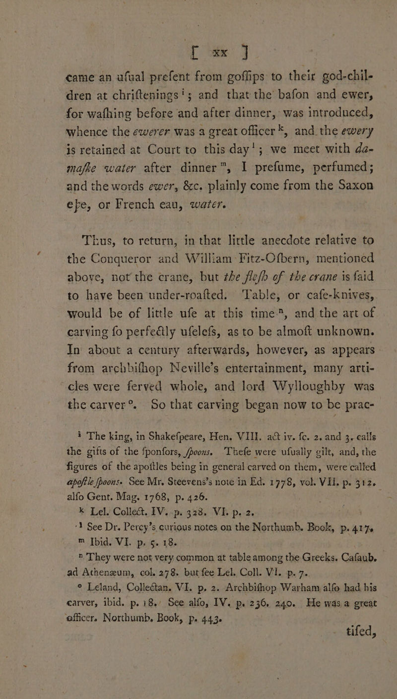 T ak J came an afual prefent from goffips to their god-chil- dren at chriftenings'; and that the’ bafon and ewer, for wafhing before and after dinner, was introduced, whence the ewerer was a great officer *, and the ewery is retained at Court to this day’; we meet with da- mafke water after dinner”, I prefume, perfumed; and the words ewer, &amp;c. plainly come from the Saxon efe, or French eau, water. Thus, to return, in that little anecdote relative to the Conqueror and William Fitz-Ofbern, mentioned above, not the crane, but the fle/b of the crane is faid to have been under-roafted. Table, or cafe-knives, would be of little ufe at this time, and the art of carving fo perfedtly ufelefs, as to be almoft unknown. In about a century afterwards, however, as appears from archbifhop Neville’s entertainment, many arti- cles were ferved whole, and lord Wylloughby was the carver®. So that carving began now to be prac- i The king, in Shakefpeare, Hen. VII. act iv. fc. 2. and 3. calls the gifts of the fponfors, /poons. Thefe were ufually gilt, and, the figures of the apoitles being in general carved on them, were called apoftle pons. See Mr. Steevens’s note in Ed. 1778, vol. Vl. p. 312. alfo Gent. Mag. 1768, p. 426. . &amp; Lely Collet. 3Vi-ps-333, VB p.-2. ‘Y See Dr. Percy’s curious notes on the Northumb. Book, p. 417 m Tbid. VI. ps. Gg. 18. n They were not very. common at table among the Greeks. Cafaub. ad Atheneum, col. 278. but fee Lel. Coll. VI. p. 7. © Leland, Collectan. VI. p. 2. Archbifhop Warham alfo had his carver, ibid. p. 18’ See alfo, IV. p. 236. 240. He was.a great officer. Northumb, Book, p. 443. } tifed,