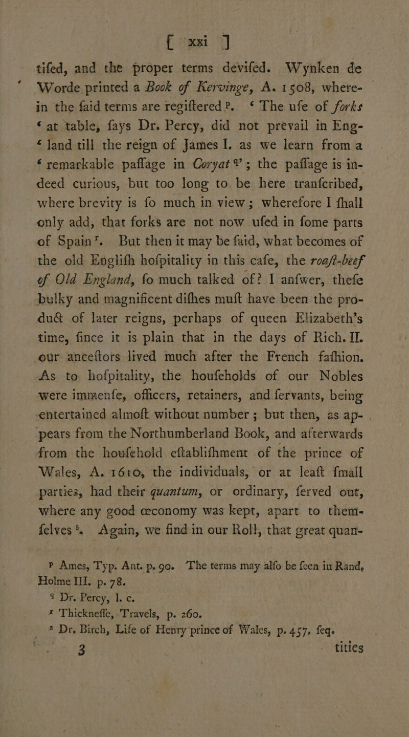 tifed, and the proper terms devifed. Wynken de Worde printed a Book of Kervinge, A. 1508, where- in the faid terms are regiftered?. ‘ The ufe of forks ‘at table, fays Dr. Percy, did not prevail in Eng- “ Jand till the reign of James I. as we learn froma * remarkable paflage in Coryat¥; the paflage is in- deed curious, but too long to. be here tranfcribed, where brevity is fo much in view; wherefore I thall only add, that forks are not now ufed in fome parts of Spain*. But then it may be fatd, what becomes of the old Englith hofpitality in this cafe, the roa/t-beef of Old England, fo much talked of? I anfwer, thefe bulky and magnificent difhes muft have been the pro- du&amp; of later reigns, perhaps of queen Elizabeth’s time, fince it is plain that in the days of Rich. II. our anceftors lived much after the French fathion. As to hofpitality, the houfeholds of our Nobles were immenfe, officers, retainers, and fervants, being entertained almoft without number ; but then, as ap- . pears from the Northumberland Book, and afterwards from the hovfehold eftablifhment of the prince of Wales, A. 1610, the individuals, or at leaft fmall parties, had their gvantum, or ordinary, ferved out, where any good ceconomy was kept, apart to them- felves*. Again, we find in our Roll, that great quan- P Ames, Typ. Ant. p.go. ‘The terms may alfo be feen in Rand, Holme Il. p. 78. 1 DrePercy,’ 1 ¢. * Thickneffe, ‘Travels, p. 260. * Dr, Birch, Life of Henry prince of Wales, p. 457, feqe 3 - titles