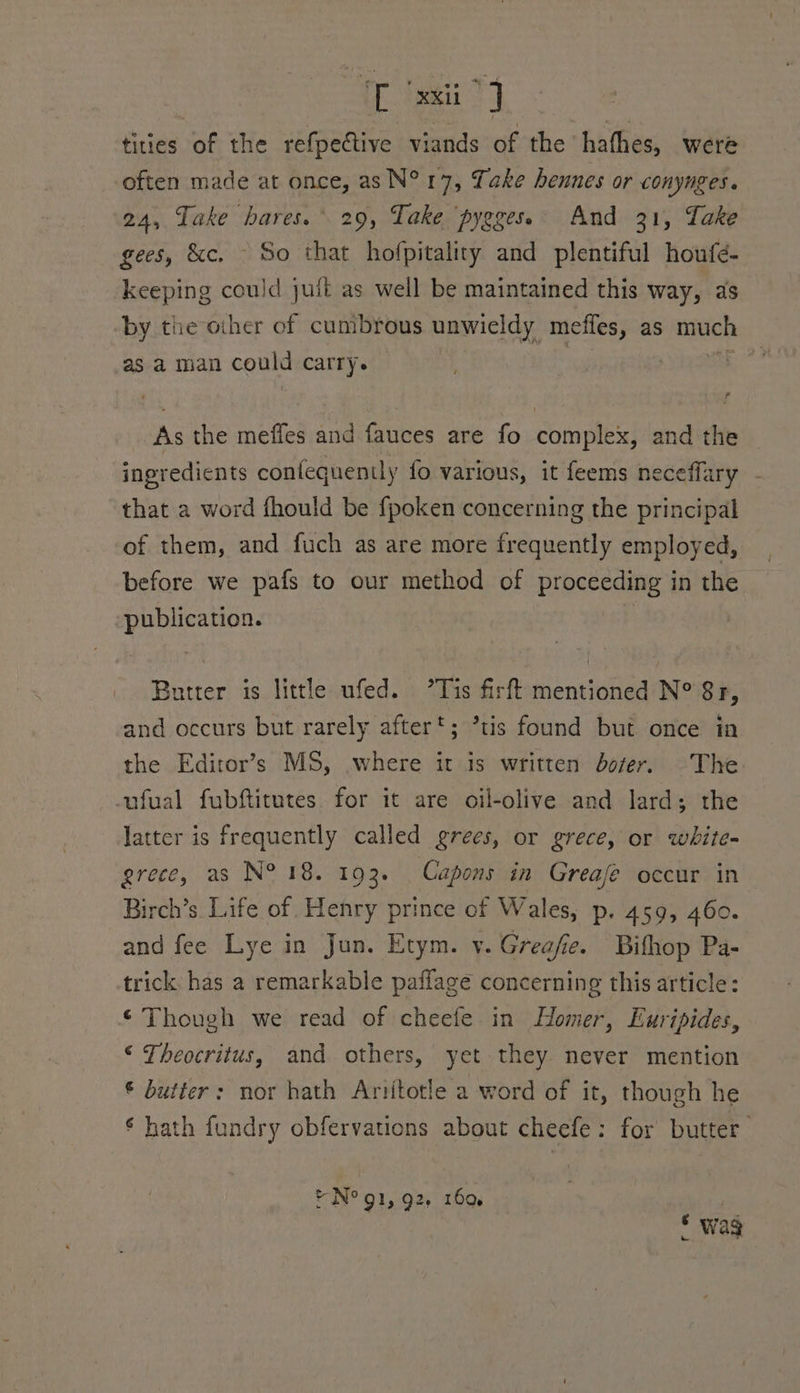 Leet | tities of the refpective viands of the hathes, were often made at once, asN°17, Take hennes or conynges. 24, Take hares. 29, Take pygges. And 21, Take gees, &amp;c. So that hofpitality and plentiful houfe- keeping could juit as well be maintained this way, as by the other of cumbrous unwieldy mefles, as much as a man could carry. Ps Sia As the meffes and fauces are fo complex, and the ingredicnts confequently fo various, it feems ne effary - that a word fhould be {poken concerning the principal of them, and fuch as are more frequently employed, before we pafs to our method of proceeding in the publication. Butter is little ufed. ’Tis firft mentioned N° 81, and occurs but rarely after; ’tis found but once in the Ediror’s MS, where it is written doer. The -ufual fubftitutes. for it are oil-olive and lard; the latter is frequently called grees, or grece, or white- grece, as N° 18. 193. Capons in Greafe occur in Birch’s. Life of. Henry prince of Wales, p. 459, 460. and fee Lye in Jun. Etym. v. Greafe. Bithop Pa- trick. has a remarkable pafflage concerning this article: ‘Though we read of cheefe in Homer, Euripides, © Theocritus, and others, yet they never mention © butter: nor hath Ariitotle a word of it, though he ‘ hath fundry obfervations about cheefe: for butter. © N° 91, 92, 160. * wag