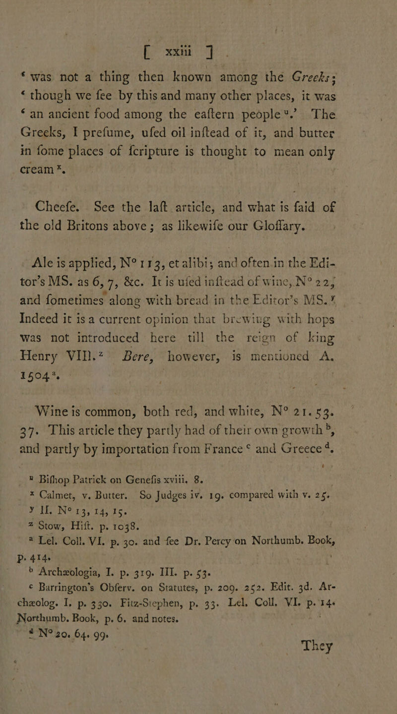 fc mana * was not a thing then known among the Greeks: “ though we fee by this and many other places, it was ‘an ancient food among the eaftern people®.’ The Greeks, I prefume, ufed oil inftead of it, and butter in fome places of fcripture is thought to mean only cream *. Cheefe. See the laft article, and what is faid of the old Britons above ; as likewife our Gloffary. Ale is applied, N° 113, et alibi; and often.in the Edi- tor’s MS. as 6,7, &amp;c. It is ufed inficad of wine, N° 22, and fometimes. along with bread in the Editor’s MS.% | Indeed it isa current opinion that brewiug with hops was not introduced here till the reign of king Henry VII. Bere, however, is mentioned A. 15047 ; Wine is common, both red, and white, N° 21.53. 37. This article they partly had of their own growth ®, and partly by importation from France ¢ and Greece ¢. _ ® Bifhop Patrick on Genefis xviii, 8. x Calmet, v. Butter. So Judges iv. 19. compared with v. 26. TAPING: £25) th, rcs 2 Stow, Hift. p. 1038. @ Lel. Coll. VI. p. 30. and fee Dr. Percy on Northumb. Boos P. 414 > Archeologia, I. p. 319. III. p. 53. ¢ Barrington’s Obferv. on Statutes, p. 209. 252. Edit. 3d. Ar- chzolog. I. p. 330. Fitz-Siephen, p. 33. Lel. Coll, VI. p. a Northumb. Book, p. 6, and notes. “N° 20. 64. 99) | | They