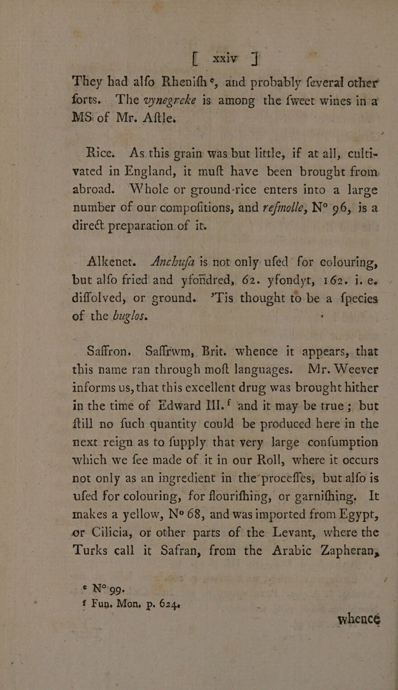 [xxiv J | | They had alfo Rhenifh*, and probably feveral other forts. The wynegreke is among the {weet wines in a MS of Mr. Aftle. Rice. As this grain was but little, if at all, culti- vated in England, it muft have been brought from, abroad. ‘Whole or ground-rice enters into a large number of our compofitions, and refmolle, N° 96, is a direct preparation of it. , Alkenet. Anchufa is not only ufed for colouring, but alfo fried and yfondred, 62. yfondyt, 162. i.e. - diffolved, or ground. ’Tis thought to be a fpecies of the duglos. | ‘ Saffron. Saffrwm, Brit. whence it appears, that this name ran through moft languages. Mr. Weever informs us, that this excellent drug was brought hither in the time of Edward III.‘ and it may be true; but fill no fuch quantity could be produced here in the next reign as to fupply that very large confumption which we fee made of it in our Roll, where it occurs not only as an ingredient in the*proceffes, but alfo is ufed for colouring, for flourifhing, or garnifhing. It makes a yellow, N° 68, and was imported from Egypt, or Cilicia, or other parts of the Levant, where the Turks call it Safran, from the Arabic Zapheran, © N°go. f Fun. Mon, Pp. 6246 whencé