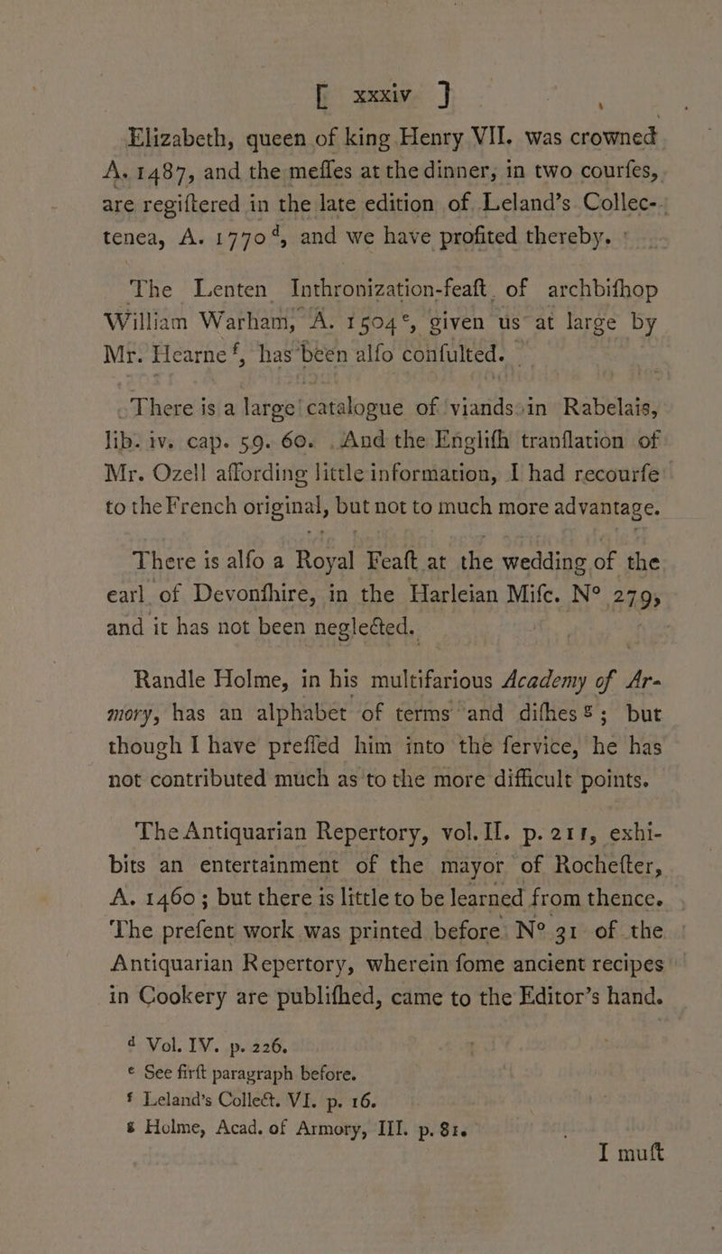 Elizabeth, queen of king Henry VII. was crowned A. 1487, and the meffes at the dinner, in two courfes, are regiftered in Pas late edition of Leland’s Collec-. tenea, A. 1770, and we have profited thereby. The Lenten Inthronization-feaft. of archbifhop William Warham, “A. 1504°, given us at large by Mr. Hearne f has been alfo confulted. ~ There is a large’ elcid of yiandsiin Rabelais, lib. iv. cap. 59. 60. .And the Enelifh tranflation of Mr. Ozell affording little information, I had recourfe to the French original, but not to much more advantage. There is alfo a Royal Feaft at the wedding of the earl of Devonfhire, in the Harleian Mite. N° 2793 and it has not been negleéted. | Randle Holme, in his multifarious Academy of. Ar- mory, has an alphabet of terms and difhes%; but though I have preffed him into the fervice, he has not contributed much as to the more difficult points. The Antiquarian Repertory, vol. II. p. 211, exhi- bits an entertainment of the mayor of Rochefter, A. 1460 ; but there is little to be learned from thence. The prefent work was printed before N° 31 of the Antiquarian Repertory, wherein fome ancient recipes in Cookery are publifhed, came to the Editor’s hand. d Vol. IV. p. 226. © See firft paragraph before. * Leland’s Colle&amp;. VI. p. 16. &amp; Holme, Acad. of Armory, III. p. 81. I muft