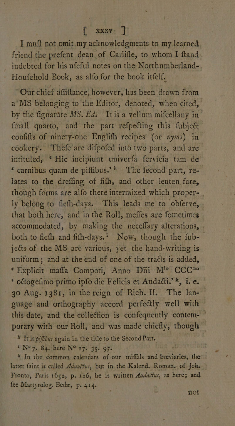 I muft not omit.my acknowledgments to my learned. friend the prefent dean of Carlifle, to whom I ftand indebted for his ufeful notes on the Northumberland- - Houfehold Book, as alfo for the book itfelf. “Our chief affiftance, however, has been drawn from a° MS belonging to the Editor, denoted, when cited, by the fignatare MS. Ed. It is a vellum mifcellany in {mall quarto, and the part refpecting this fubje&amp; confifts of ninety-one Englifh recipes’ (or zyms) in cookery. Thefe are difpofed into two parts, and are intituled, ‘ Hic incipiunt univerfa fervicia tam de “ carnibus quam de piflibus.’* The fecond part, re- lates to the drefling of fifh, and other lenten fare, though forms are alfo there intermixed which proper- . ly belong to flefh-days. This leads me to obferve, that both here, and in the Roll, mefies are fometimes accommodated, by making the neceflary alterations, . both to flefh and fifh-days.* Now, though the fub- . jects of the MS are various, yet the hand-writing is uniform; and at the end of one of the tracts is added, ‘Explicit maffla Compoti, Anno Dini M’? CCC? * octogefimo primo ipfo die Felicis et Audatti.’ *, i. e. 30 Aug. 1381, in the reign of Rich. I!. The lan- guage and orthography accord perfectly well with this date, and the collection is confequently contem- ~ porary with our Roll, and was made chiefly, though — * It is piffidus again in the title to the Second Part. — | 7 N° 7. 84. here N° 17: 35. 97. ® In the common calendars of our miffals and breviaries, the latter faint is called Adauéfus, but in the Kalend. Roman. of Joh. Fronto, Paris 1652, p. 126, he is written Audactus, as here; and fee Martyrolog. Bede, p. 414. | not