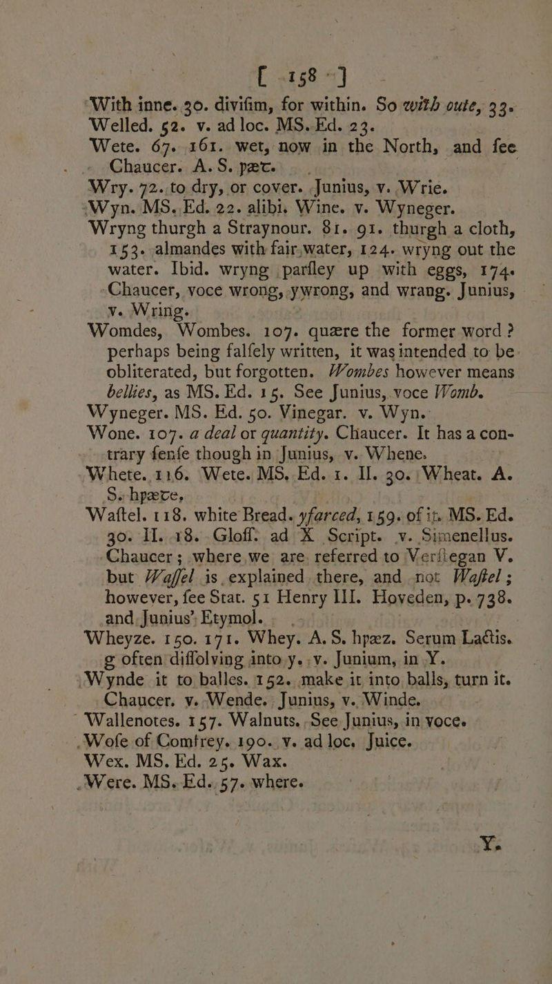 [ 158°] ‘With inne. 30. divifim, for within. So with oute, 3 30 Welled. 52. v. adloc. MS. Ed. 23. Wete. 67. 161. wet, now in the North, and fee Chaucer. A.S. pert... Wry. 72. to dry, or cover. Junius, v. Wrie. (Wyn. MS. Ed. 22. alibi, Wine. v. Wyneger. Wryng thurgh a Straynour. 81. gi. thurgh a cloth, 153. almandes with fair,water, 124. wryng out Site water. Ibid. wryng parfley up with eggs, 174. Chaucer, voce wrong, ywrong, and wrang. Junius, v. Wring. Womdes, Wombes. 107. quare the former word? perhaps being falfely written, it was intended to be. obliterated, but forgotten. Wombes however means bellies, as MS. Ed. 15. See Junius,.voce Womb. Wyneger. MS. Ed. 50. Vinegar. v. Wyn. Wone. 107. a deal or quantity. Chaucer. It has a con- trary fenfe though in Junius, v. Whene. Whete..116. Wete. MS, Ed. 1. Il. 30.; Wheat. A. S. hpaeve, 3 Wattel. 118. white Bread. yfarced, 159. of it MS. Ed. go. Il. 18. Gloffl? ad K Script. v. Simenellus. ‘Chaucer; where,we are. referred to Veriiegan V. but Wafel is.explained there, and not Wafel ; however, fee Stat. 51 Henry III. Hoveden, P+ 7386 and, Junius’ Etymol. Wheyze. 150. 171. Whey. A.S. hpez. Serum Lattis. g often diffolving into y..v. Junium, i A yy. “Wynde it to balles. 152. make it into balls, turn it. Chaucer. y. Wende. Junins, v.. Winde. ~ 'Wallenotes. 157. Walnuts. See Junius, in voce. _Wofe of Comfrey. 190. v. ad loc. Juice. Wex. MS. Eid. 25. Wax. Were. MS. Ed. 57. where. ~*~ e